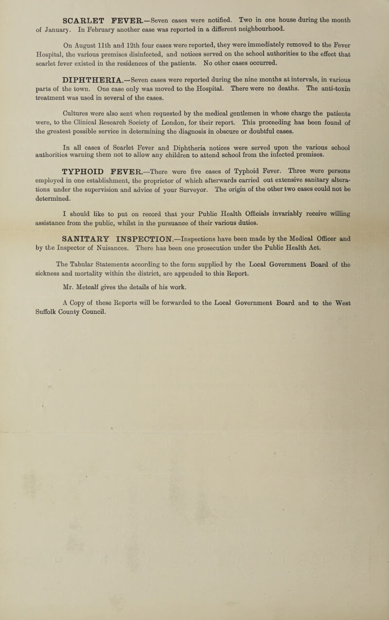 of January. In February another case was reported in a different neighbourhood. On August 11th and 12th four cases were reported, they were immediately removed to the Fever Hospital, the various premises disinfected, and notices served on the school authorities to the effect that scarlet fever existed in the residences of the patients. No other cases occurred. DIPHTHERIA. — Seven cases were reported during the nine months at intervals, in various parts of the town. One case only was moved to the Hospital. There were no deaths. The anti-toxin treatment was used in several of the cases. Cultures were also sent when requested by the medical gentlemen in whose charge the patients were, to the Clinical Eesearch Society of London, for their report. This proceeding has been found of the greatest possible service in determining the diagnosis in obscure or doubtful cases. In all cases of Scarlet Fever and Diphtheria notices were served upon the various school authorities warning them not to allow any children to attend school from the infected premises. TYPHOID FEVER.—There were five cases of Typhoid Fever. Three were persons employed in one establishment, the proprietor of which afterwards carried out extensive sanitary altera¬ tions under the supervision and advice of your Surveyor. The origin of the other two cases could not be determined. I should like to put on record that your Public Health Officials invariably receive willing assistance from the public, whilst in the pursuance of their various duties. SANITARY INSPECTION.—Inspections have been made by the Medical Officer and by the Inspector of Nuisances. There has been one prosecution under the Public Health Act. The Tabular Statements according to the form supplied by the Local Government Board of the sickness and mortality within the district, are appended to this Eeport. Mr. Metcalf gives the details of his work. A Copy of these Eeports will be forwarded to the Local Government Board and to the West Suffolk County Council.