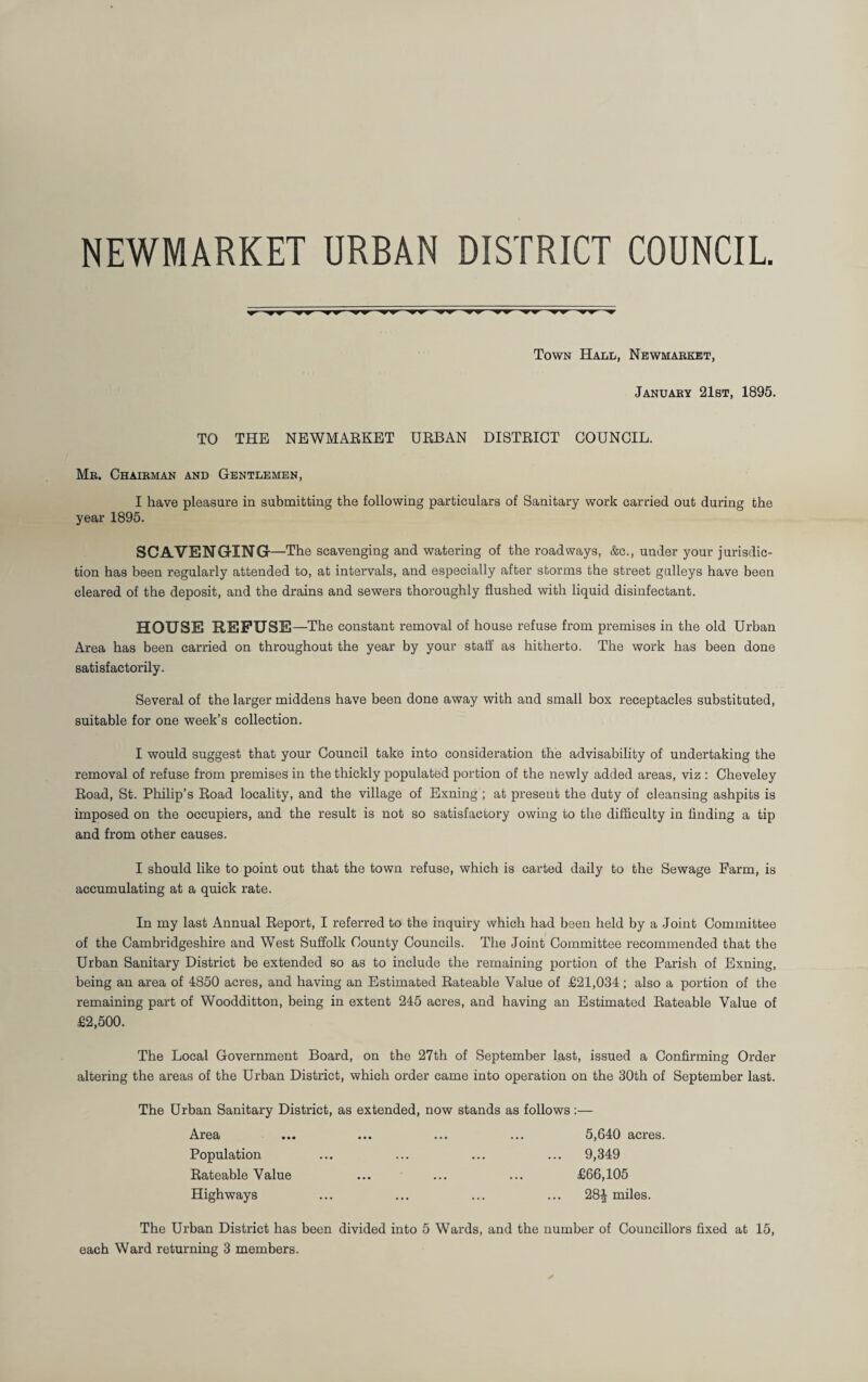 NEWMARKET URBAN DISTRICT COUNCIL Town Hali;, Newmarket, January 21st, 1895. TO THE NEWMAEKET URBAN DISTRICT COUNCIL. Mr. Chairman and Gentlemen, I have pleasure in submitting the following particulars of Sanitary work carried out during the year 1895. SCAVENGING —The scavenging and watering of the roadways, &c., under your jurisdic¬ tion has been regularly attended to, at intervals, and especially after storms the street galleys have been cleared of the deposit, and the drains and sewers thoroughly flushed with liquid disinfectant. HOUSE REFUSE —The constant removal of house refuse from premises in the old Urban Area has been carried on throughout the year by your stall' as hitherto. The work has been done satisfactorily. Several of the larger middens have been done away with and small box receptacles substituted, suitable for one week’s collection. I would suggest that your Council take into consideration the advisability of undertaking the removal of refuse from premises in the thickly populated portion of the newly added areas, viz : Cheveley Road, St. Philip’s Road locality, and the village of Exning ; at present the duty of cleansing ashpits is imposed on the occupiers, and the result is not so satisfactory owing to the difficulty in finding a tip and from other causes. I should like to point out that the town refuse, which is carted daily to the Sewage Farm, is accumulating at a quick rate. In my last Annual Report, I referred to the inquiry which had been held by a Joint Committee of the Cambridgeshire and West Suffolk County Councils. The Joint Committee recommended that the Urban Sanitary District be extended so as to include the remaining portion of the Parish of Exning, being an area of 4850 acres, and having an Estimated Rateable Value of £21,034 ; also a portion of the remaining part of Woodditton, being in extent 245 acres, and having an Estimated Rateable Value of £2,500. The Local Government Board, on the 27th of September last, issued a Confirming Order altering the areas of the Urban District, which order came into operation on the 30th of September last. The Urban Sanitary District, as extended, now stands as follows :— Area ... ... ... ... 5,640 acres. Population ... ... ... ... 9,349 Rateable Value ... ... ... £66,105 Highways ... ... ... ... 28^ miles. The Urban District has been divided into 5 Wards, and the number of Councillors fixed at 15, each Ward returning 3 members.