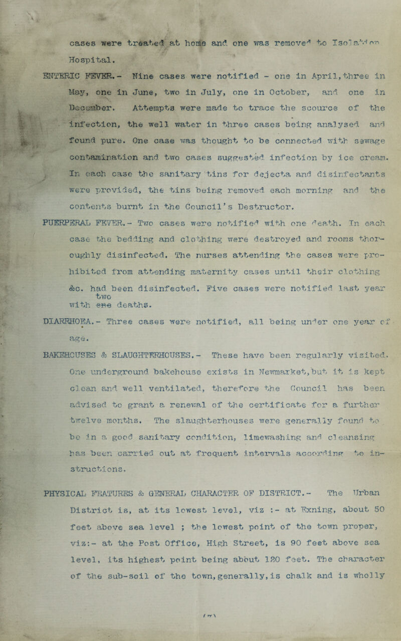 cases were trea+.e'l^at home and one 7fas remove'’ +,o Tsoj Hospital. ' SITTERIC FEVER,- Nine cases were notified - one in April,three in May, one in June, two in July, one in October, and one in % December. Attempts were made to trace the scource of the infection, the well vrater in three ca-ses beinp: analysed and found pure. One case vras thought to be connected with sewage contamination and tv/o cases suggested infection by ice cream. In each case the sanitary tins for dejecta and disinfectants were T>rovidsd, the tins being removed each morning and the contents burnt in the Council’s Destmictor. PUERPERAL FEVER.- Tvro cases were notified with one d^ath. In ea.ch case the bedding 3.nd clothing were destroyed and rooms thor¬ oughly disinfected. Th© nurses attending the cases were pro¬ hibited from attending maternity cases until their clothing <5:c. had been disinfected. Five cases vfere notified, last yea,r two with ene deaths. DIARRHOEA.- Three cases were notified, all being under one year of age. B-AKEHCTJSES & SLAUGHTERHOUSES. - These have been regularly visited. One underground bakehouse exists in Newmarket,but it is kept clean and well ventilated, there'f'ore the Council has been advised to grant a renewal of the certificate for a further twelve months. The slaughterhouses were generally found to bo in a good sanitanrjr condition, limevrashing and cleansing he.s been carried out at frequent Intervals according to in¬ structions. PHYSICAL FEATURES & GENERAIj CHARACTER OF DISTRICT.- The Urban District is, at its lowest level, viz at Exning, about 50 feet above sea level ; the lowest point of the town proper, viz:- at the Post Office, High Street, is 90 feet above sea level, its highest point being about ISO feet. The character of the sub-soil of the town,generally,is chalk and is wholly