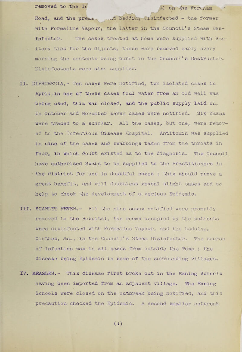 ■ Road, and the prem_L ud beddiC4g-ei sinf ected - the former \ with Formaline Vapour> the latter in the Council*s Steam Dis¬ infector. The cases, treated at heme were supplied with San¬ itary tins for the dijecta, these were- removed early every morning the contents being burnt in the Council*s Destructor* Disinfectants were also supplied* II. DIPHTHERIA,- Ten cases were notified, two isolated cases in April. in oxie of these cases foul water from an old well ms being used, this war. closed, find the public supply laid on. In October and November seven cases were notified. Six cases were traced to a scholar. All the cases, but one, were remov¬ ed to the Infectious Disease Hospital. Antitoxin was supplied in nine of the cases and swabbings taken from the throats in four, in which doubt existed as to the diagnosis. The Council have authorised Swabs to be supplied to the Practitioners in • the district for use in doubtful cases ; this should prove a great benefit, and will doubtless reveal slight oases and so help to check the development of a serious Epidemic. III. SCARLET FEVER.- All the nine cases notified were promptly removed to the Hospital, the rooms occupied by the patients were disinfected with Formaline Vapour, and the bedding. Clothes, &c., in the Council's Steam Disinfector. The source of infection was in all cases from outside the Town ; the disease being Epidemic in some of the surrounding villages. IV. MEASLES.- This disease first broke out in the Exning Schools having been imported from an adjacent village. The Exning Schools -were closed on the outbreak being notified, and this precaution checked the Epidemic. A second smaller c outbreak