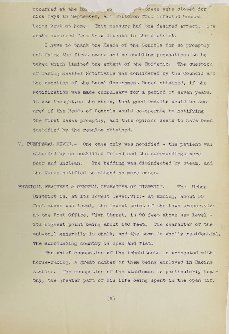 occurred at the Bhn tao , - '•these were closed for Uji-^fv^v t , , ,+ r I nine days in September, all children from infected houses being kept at home. This measure had the desired effect. Coe death occurred from this disea.se in the district. I have to thank the Heads of the Schools for so promptly notifying the first cases and so enabling precautions to be taken which limited the extent of the Epidemic. The question of making Measles Notifiable was considered by the Council and the sanction of the Local Government Boaed obtained, if the Notification was made compulsary for a period of seven years. It was thought.on the whole, that good results could be sec¬ ured if the Heads of Schools would co-operate by notifying the first oases promptly, and. this opinion seems to have been justified by the results obtained. V. PHERPERA.T.; FEVER.- One cs.se only was notified - the patient was attended by an unskilled friend and the surroundings 'were poor and unclean. The bedding was disinfected by steam, and the Nurse notified to attend no more cases. PHYSICAL FEATURES & GENERAL CHARACTER OF DISTRICT. - The Urban District is, at its lowest level,via:- at Exning, about 50 feet above sea level, the lowest point of the town proper,via: at the Post Office, High Street, is 90 feet above sea. level - its highest point being about 120 feet. The character of the sub-soil generally is chalk, and the town is wholly residential. The surrounding country is open and flat. The chief occupation of the inhabitants is connected with horse-racing, a great number of them being employed in Racing stables. ‘The occupation of the stableman is particularly heal¬ thy, the greater part of his life being spent iu the open air.