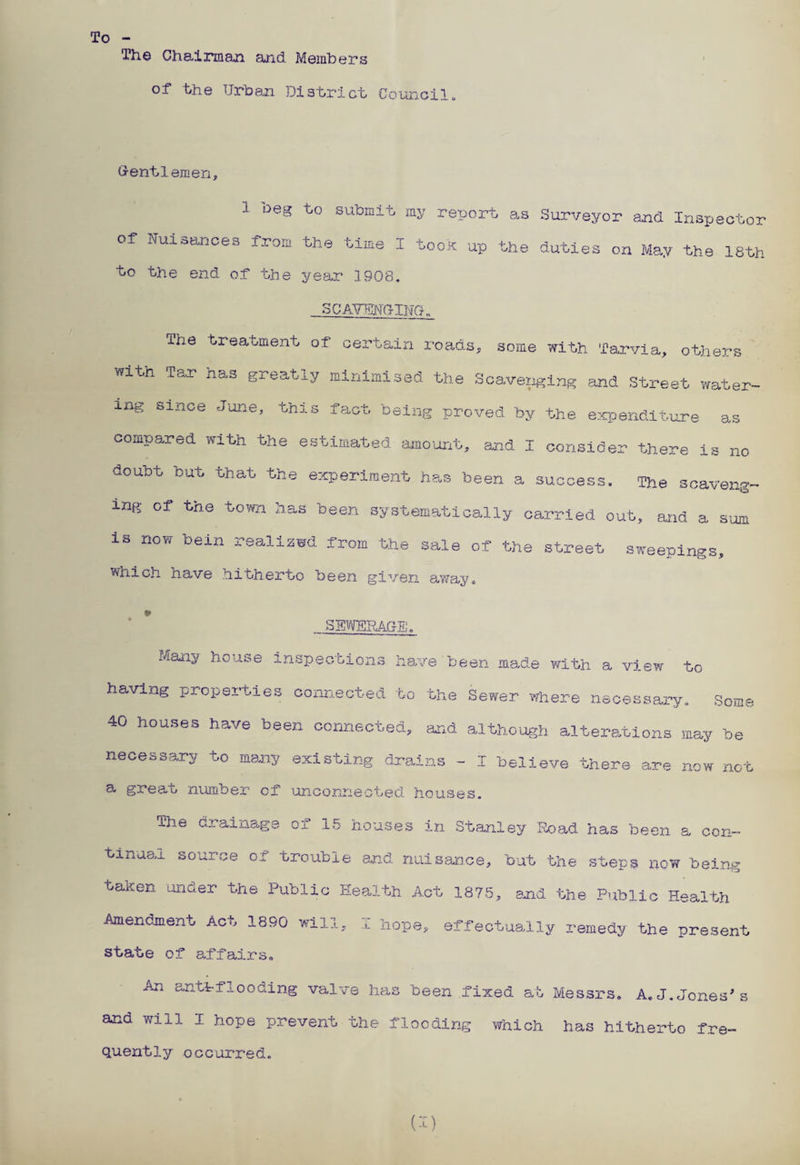 To The Chairman and Members of the Urban District Council, Gentlemen, I oeg to submit my report as Surveyor and Inspector of Nuisances from the time I took up the duties on May the 18th to the end of the year 1908, SCAVENGING. xhe treatment of certain roads, some with Tarvia, others with Tao? has greatly minimised the Scaveiiging and Street water¬ ing since June, this fact being proved by the expenditure as compared with the estimated amount, and I consider there is no doubt but that the experiment has been a success. The scaveng¬ ing of the town has been systematically carried out, and a sum is now oein reaixswd from the sale of the street sweepings, which have hitherto been given away, SEWERAGE. Many house inspections have been made with a view to- having properties connected to the Sewer where necessary. Some 40 houses have been connected, and although alterations may be necessary to many existing drains - I believe there are now not a great number cf unconnected houses. The drainage of 15 houses in Stanley Road has been a con¬ tinual source ox trouble and nuisance, but the steps now being taken under the Public Health Act 1875, and the Public Health Amendment Act 1890 will, I hope, effectually remedy the present state of affairs. An antfflooding valve has been fixed at Messrs, A,J.Jones's and will I hope prevent the flooding which has hitherto fre- quently occurred. U)