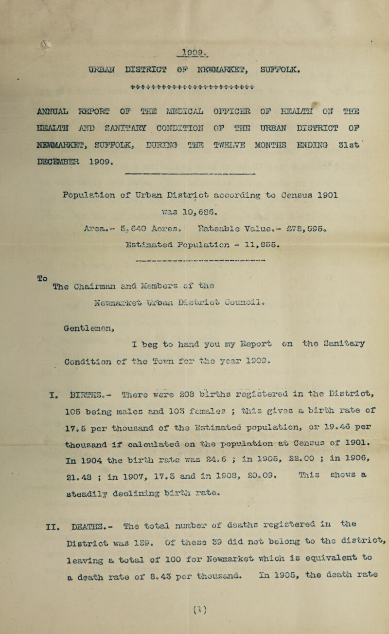 1909 DISTRICT QF KKWMATaCEi'. SOTPOLK. MIIUAL REPORl? QF TiSE IVIDSIC/Jl. EE/iLTH /\]^TD COITDITIOIT KSMAI^T, SITFFOIiK, DTIRm'J DECEMBER 1909. ^ ^ 4. .1. »S 4* ^ 4.'* ■ A OPI-'ICER OF Kli-iLTn on TBE OF THE URBAN DISTRICT OF TWELVE MONTHS ENDHTG 31st Pcpule.tjion or Urban Dlstrrlct. according bo Census 1901 vras 10,606c A^^sa,- 5.640 AcreSo Bobeable ValuGo- £y8,595o Esbimabed Popu.lat.icn - 11,855. To The Chaimicm and Members of the KcTiniai-ket Urbaii District Ccimoli. Gentlemen, I beg to hand you my Report on th© Sanitary Condition cr the 'i‘ov.n Icr the year I. BIRTHS.- There were S03 births registered in the District, 105 being males end 105 rcniales ; tills gives a birth rate of 17,6 per thousand of the Estimatsc population, oi' 19.46 per thousand if calculated on the population at Census of 1901, In 1904 the birth rate was S4c6 ; in 1905, 22.CO ; in 1906, 21.43 ; in 1907, 17.5 and in 1908, £0o09. Tliis shows a ateadi-iy declining birth rate. II, DEATHS.- The total number District was 159. Oi these of deaths registered in the Z9 did not belong to the district. leaving a total of 100 for Nevrtearket vbich is equivalent to