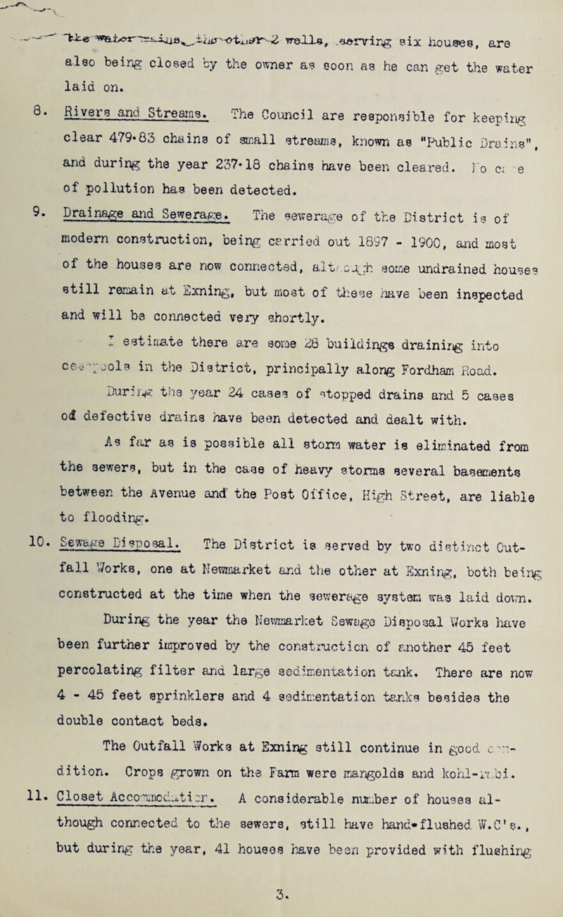 vrells, bix houses, are also being closed by the owner as soon as he can get the water laid on. Siye^^^ ^nd Streams. The Council are responsible for keeping clear 479«83 chains of small streai/is, known as Public Draiiis, and during the year 237‘18 chains hfive been cleared. To ci e of pollution has been detected. Drainage and Sewerage. The sewera^re of the District is of modern construction, being carried out 1897 - 1900, and most of the houses are now connected, altf.G.:^:h some \iridrained houses still remain a.t Exning, but most of tliese iiave been inspected and will be connected very shortly. ^ estiiL3-te there are some 26 buildings draining into ce.i--;ools in the District, principally along Fordham Road. Durirg the year 24 cases of ^topped drains and 5 cases 0(2 defective drains have been detected and dealt with. As far as is possible all storra water is eliminated from the sewers, but in the case of heavy storms several basements between the Avenue and the Post Office, High Street, are liable to flooding. 10. Sewage Disposal. The District is served by two distinct Out¬ fall Works, one at Kewroarket and the other at Sxnirg, both being constructed at the time when the sewerage system was laid do\m. During the year the Newmarket Sewage Disposal Works Imve been further improved by the construction of another 45 feet percolating filter and large sedimentation tenk. There are now 4-45 feet sprinklers and 4 sedimentation tanks besides the double contact beds. The Outfall Works at Sxning still continue in good c'n- dition. Crops grown on the Farm were mangolds and kohl-rmbi. 11. Closet Acco'^nodaticr. A considerable nunher of houses al¬ though connected to the sewers, still have hand*flushed W.C’s., but during the year, 41 houses liave been provided with flushirg 3.