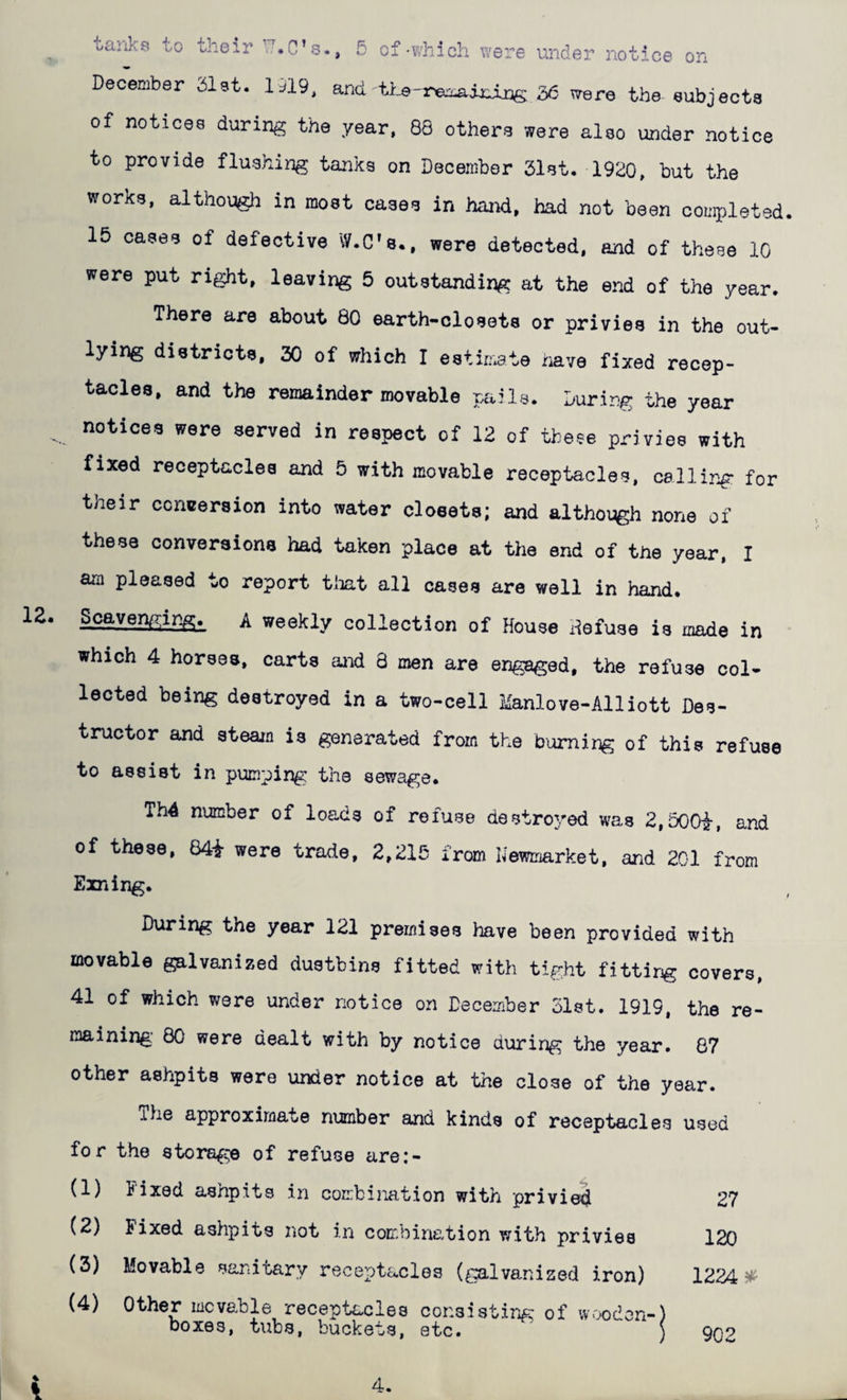 oanks to oheir 5 of-which were under notice on December Slst. 1J19, and ^Tere the-eubjecta of notices during the year, 88 others were also under notice to provide flushing tanks on December 31st. 1920, but the works, although in most cases in hand, had not been completed. 15 cases of defective W.C’s., were detected, and of these 10 were put right, leaving 5 outstanding at the end of the year. There are about 80 earth-closets or privies in the out¬ lying districts, 30 of which I estin^ate have fixed recep¬ tacles, and the remainder movable pails. During the year notices were served in respect of 12 of the?e privies with fixed receptacles and 5 with movable receptacles, calling for their conversion into water cloeets; and although none of am pleased to report tiiat all cases are well in hand. ^ weekly collection of House defuse is made in which 4 horses, carts and 8 men are engaged, the refuse col¬ lected being destroyed in a two-cell Manlove-Alliott Des¬ tructor and steam is generated from the burning of this refuse to assist in pumping the sewage. Th4 number of loads of refuse d0stro3^ed was 2,500i, and of these, 84i were trade, 2,215 from Newmarket, and 201 from Exning. During the year 121 premises have been provided with movable galvanized dustbins fitted with tight fitting covers, 41 of which were under notice on December Diet. 1919, the re- mining: 80 were dealt with by notice during the year. 87 other ashpits were under notice at the close of the year. The approximate number and kinds of receptacles used for the storage of refuse are:- (1) Fixed ashpits in combination with privied 27 (2) Fixed ashpits not in combination with privies 120 (3) Movable sanitary receptacles (galvanized iron) 122A^ (4) Other movable receptacles consisting of wooden-) boxes, tubs, buckets, etc. ) ono 4 I 4.