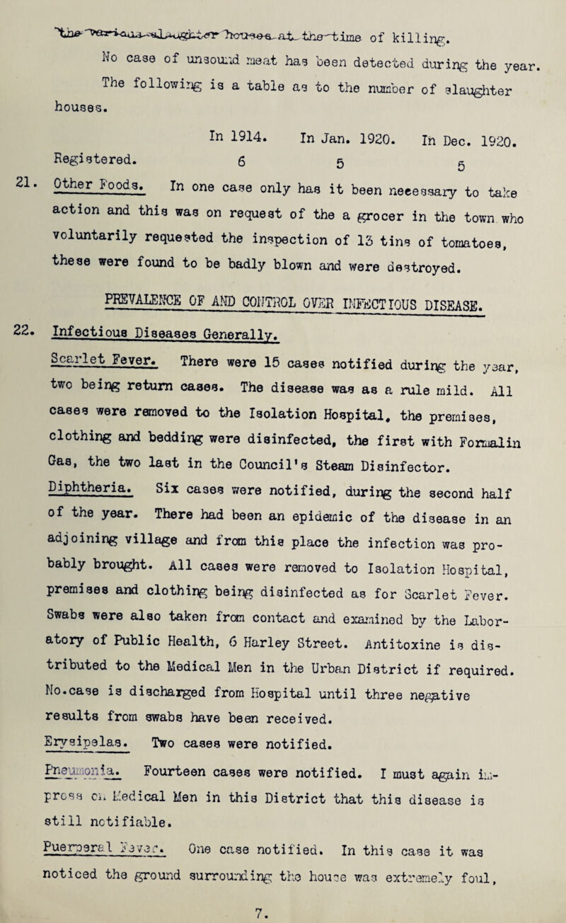 of killing,. No case of unsoixid niaat haa been detected during the year The following ia a table ae to the number of slaughter houses. In 1914. In Jan. 1920. In Dec. 1920. Registered. 65 5 I'oods. In one case only has it been necessary to take action and this was on request of the a grocer in the town who voluntarily requested the inspection of 15 tins of tomatoes, these were found to be badly blown and were destroyed. lySVALEK^E OF AND COIITRQL OVDR INFECTIOUS DISEASE. 22* Infectious Diseases Generally. Scarlet Feven There were 15 cases notified during the year, two being return cases. The disease was as a rule mild. All cases were removed to the Isolation Hospital, the premises, clothing and bedding were disinfected, the first with Formalin Gas, the two last in the Council’s Steam Disinfector. Diphtheria. Six cases were notified, durii^ the second half of the year. There had been an epidemic of the disease in an adjoining village and fran this place the infection was pro¬ bably brought. All cases were removed to Isolation Hosj^ital, premises and clothing being disinfected as for Scarlet Fever. Swabs were also taken from contact and examined by the Labor¬ atory of Public Health, 6 Harley Street. Antitoxins is dis¬ tributed to the Medical Men in the Urban District if required. Mo.case is discharged from Hospital until three negative results from swabs have been received. Erysipelas. Two cases were notified. Fourteen cases were notified. I must again im¬ press cm Medical Men in this District that this disease is still notifiable. Puerpera 1 3vei-. One case notified. In this case it was noticed the ground surrounding the houce was extremely foul.