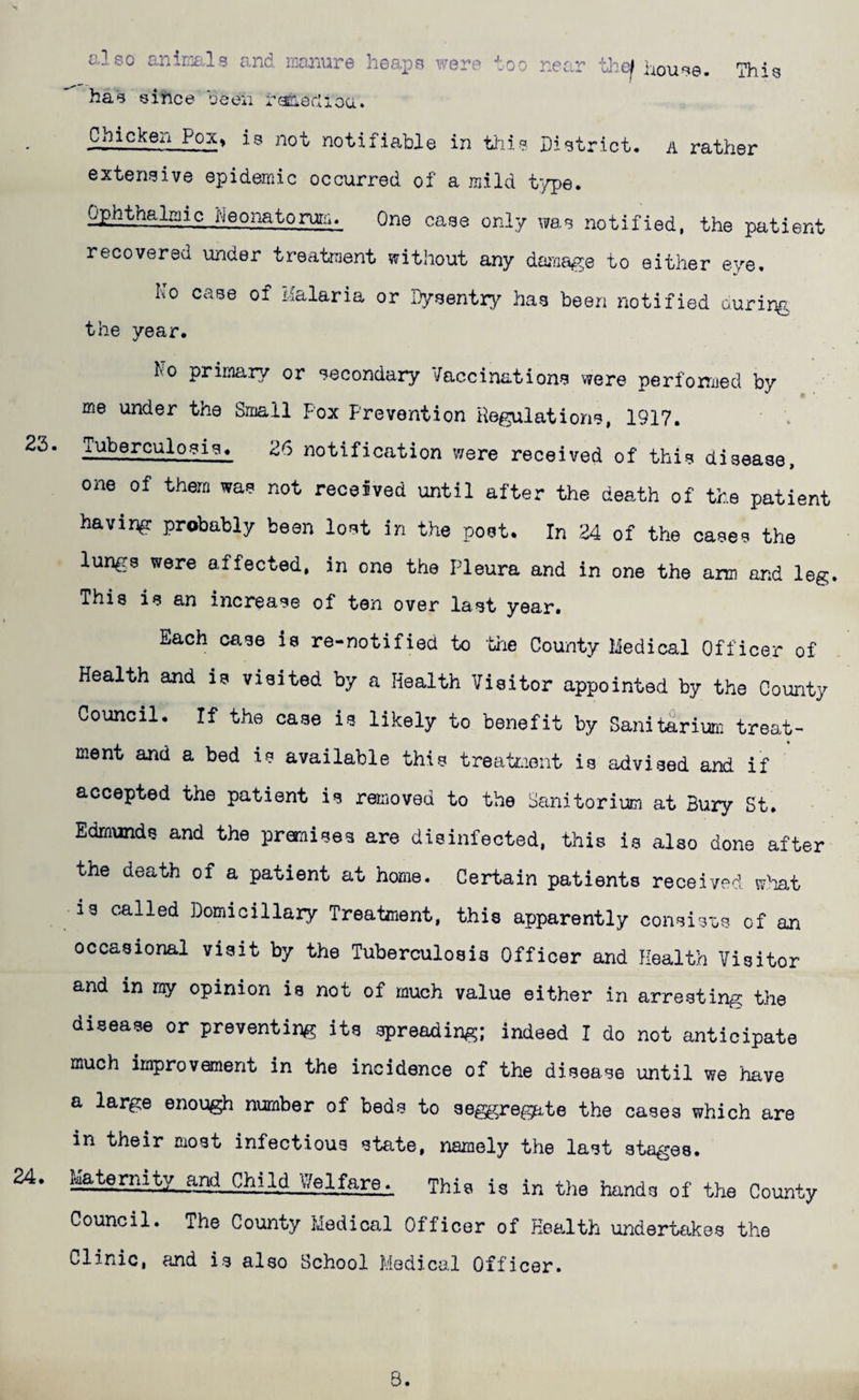 c.] so aninia.-lg and Kanure heaps were too near thc^ liouse. has since been rfiaedioa. This Chicken Pox» is not notifiable in tills District, a rather extensive epidemic occurred of a mild type. Oj)hthalmic heonatoruiin One case only was notified, the patient recovered under treatment without any dama^ye to either eve. No case of Malaria or Dysentry has been notified curing the year. 23. 24. No primary or secondary Vaccinations were perfonaed by me under the Small Fox Prevention Regulations, 1917. Tuberculosis. 26 notification were received of this disease, one of them was not received until after the death of the patient having probably been lost in the post. In 24 of the cases the lungs were affected, in one the Pleura and in one the arm and leg. This is an increase of ten over last year. Each case is re-notified to the County Medical Officer of Health and is visited by a Health Visitor appointed by the County Council. If the case is likely to benefit by Sanitarium treat¬ ment and a bed is available this treatr-ient is advised and if accepted the patient is removed to the Sanitorium at Bury St. Edmunds and the promises are disinfected, this is also done after the death of a patient at home. Certain patients received w'lat is called Domiciliary Treatment, this apparently consisos of an occasional visit by the Tuberculosis Officer and Health Visitor and in ray opinion is not of much value either in arresting the disease or preventing its spreading; indeed I do not anticipate much improvement in the incidence of the disease until we have a large enough number of beds to seggrege-te the cases which are in their most infectious state, namely the last sta^-es. a,nd Child ^Yelfare. This is in the hands of the County Council. The County Medical Officer of Health undertakes the Clinic, and is also School Medical Officer. B.