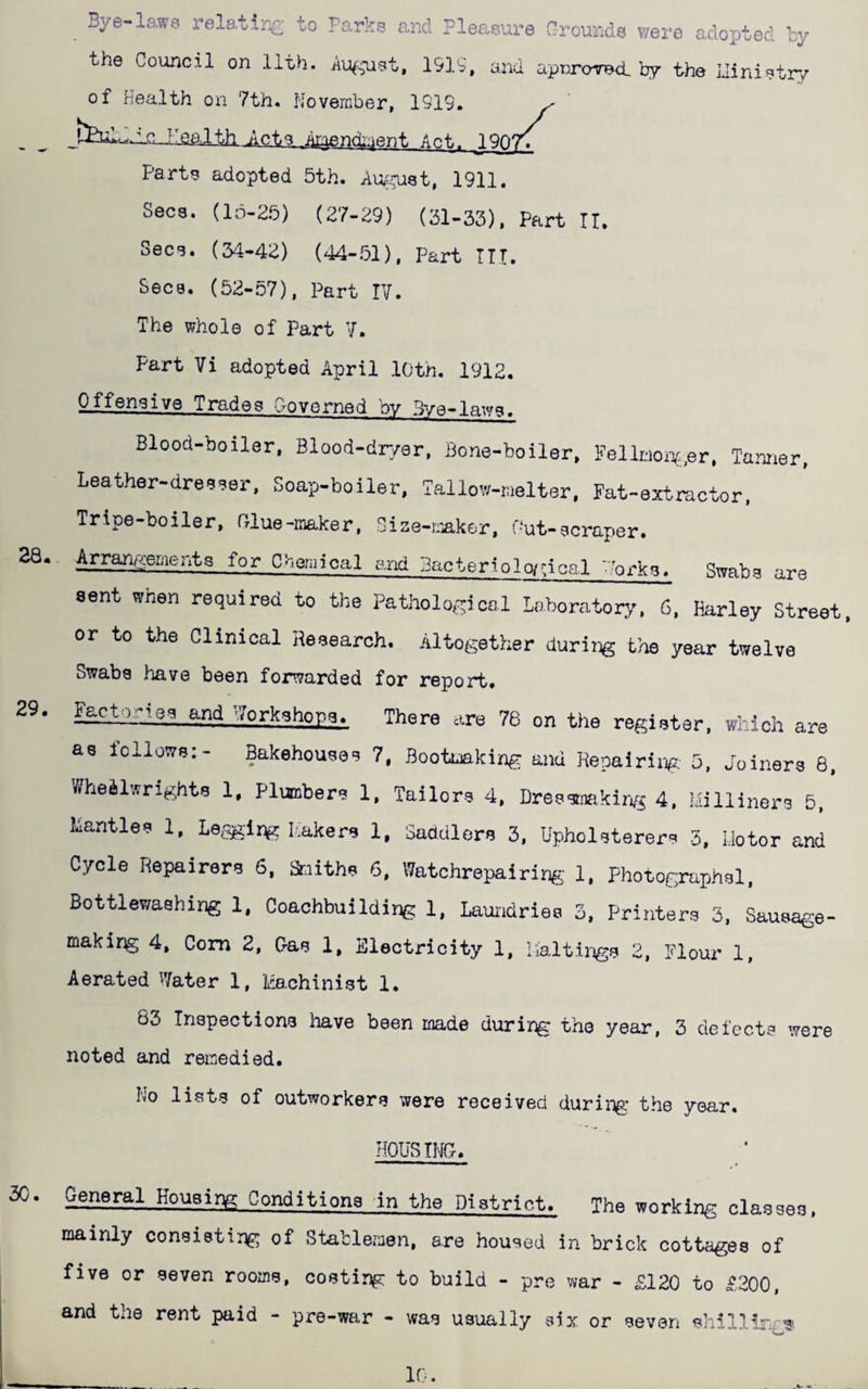 29. 28. ^ Bye-la.W6 relating- to Parks and Pleasure Crounds were adopted by the Council on 11th. Au^^iast, 1919, and apuro-7B<l by the Uinistry of health on 7th* November, 1919. feulbJLG-Jlgalth Acts Aryindment Act. 1907^ Parts adopted 5th. Au^mst, 1911. Secs. (34-42) (44-51), Part ITT. Secs. (52-57), Part IV. The whole of Part V. Part Vi adopted April 10th. 1912. Offensive Trades Governed by Bye-laws. Blood-boiler, Blood-dr/er. Bone-boiler, Fellmoni.er, Tanner, Leather-dreeeer, Soap-boiler, Tallo'^r-iaelter, Fat-extractor. Tripe-boiler, rrlue-raaker, Size-t;-£,k&r, f-ut-ecraper. Arrangements for Cheiaical and Bacteriolwcical ..’orke. Swabs are sent when required to the Pathological Laboratory, 6. Harley Street or to the Clinical Heeearch. Altogether during the year twelve Swabs have been forwarded for report. FE£tories and Workshops. There are 76 on the register, which are as fellows:- Bakehouses 7, Bootmaking and Kepairirjg. 5, Joiners 8, Wheelwrights 1, Plumbers 1, Tailors 4, Dressrmiking 4, Milliners 5, Mantles 1, Le,9^ir>g leakers 1, Saddlers 3, Upholsterers 5, Motor and Cycle Repairers 6. Smiths 6. Watchrepairing 1. Fhotographsl. Bottlewaehing 1. Coachbuilding 1, Lauiidries 3, Printers 3, Sausage- makirg 4, Com 2, C-as 1, Electricity 1, lialtings 2, Flour 1, Aerated Water 1, Machinist 1. 63 Inspections have been made during the year, 3 defects were noted and remedied. No lists of outworkers were received during- the year. HOUSING. general Housing Conditions in the District. The working classes, mainly consisting of Stableznen, are housed in brick cottages of five or seven rooms, costing to build - pre war - £120 to £200, and the rent paid - pre-war - was usually six or seven shillisv-?. 10.
