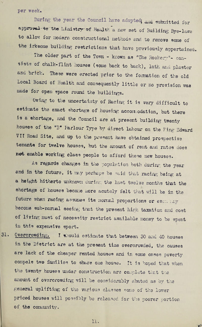 per week* During the year the Council have adopted^ submitted for approval-to the hiaistry-of He;ath a new set of Building Bye-laws to allov for modern constructioml method? and lo remove some of the irksome building restrictions tint have previously appertainea. The older part of the Town - known as ‘'The Hooker*^'’- con¬ sists of chalk-flint houses (some back to bfi.ck), lath and plaster ana brick* These were erected prior to the fonnation of the old Local Board of health and consequently little or no provision was made for open space round the buildings* Owir^T to the uncertainty of Racinn; it is very difficult to estimate the exact shortRf:<e of housing accoiiiiodation, but there is a. shortage, imd the Coui'icil are at present building twenty houses of the “B” Parlour Type by direct labour on the Firm- Bdward VTT Road Site, and up to the present have obtained prospective tenants for twelve houses, but the fimount of rent and. rates does not eiiable working class people to afford these new houses* As retards charv^^es in tiie copulation both duriim; the year end in the future, it m-.y perhuips Pe '-aid that racin/:^ being at a height hitherto unknown curinr, the last twelve months tliat the shortage of houses becaice more acutely felt that will be in the future when racln^^ assumes its iioiTial proportions or even :£.,v become sub-nortial seeirg; truit the present higJi taxation and cost of livin/c must of necessity restrict available money to be spent in this expensive sport. I ijh.ould estimte t^mt between 50 and 40 houses in the District are at the present tiiiie overcrowded, the causes are lack of the cheaper rented houses and in some cases poverty compels two fainilies to share one house. It is hoped that when the twenty houses under construction are coicoloto tiiat tne ainount of overcrowding will be considorably abated as by tne general upliftiiig of the various classes ‘^omo of the lower priced houses will possibly bo released for tbs poorez' p'ortion of the cominunity. 11.