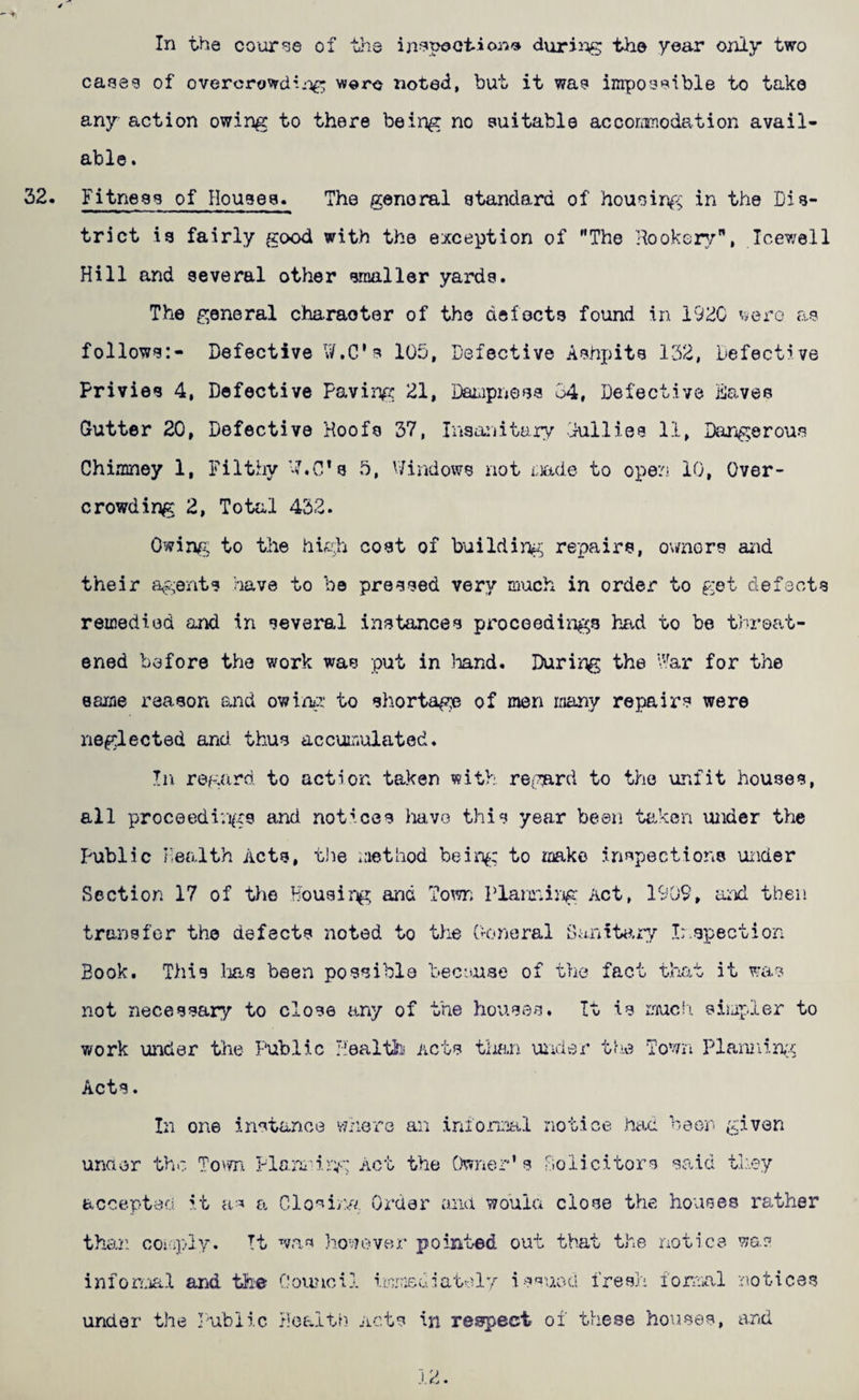 In the course of trie ijij^poetion'a durii^iiS the year only two caeeg of overcrowdwere noted, but it wa? impo^eible to take any action owing to there being no suitable acconmodation avail¬ able . Fitness of Houses. The general standard of housing in the Dis¬ trict is fairly good with the exception of The Hookop/, Icewell Hill and several other smaller yards. The general character of the defects found in VJZO as follows:- Defective W.C's lOD, Defective Ashpits 152, Defective Privies 4, Defective Paving 21, Daiapness Cj4, Defective Daves Gutter 20, Defective Hoofs 37, Insanitary Dullies 11, Darigerous Chimney 1, Filthy 7.0* s 5, v/indows not rkade to open 10, Over¬ crowding 2, Total 452. Owinp: to the hkli cost of building;; repairs, ovmors aiid their argents have to be pressed very much in order to get defects remedied and in several instances proceediiigs had to be threat¬ ened before the work was put in liand. During the \*-ar for the same reason ajid owin/ii' to shortage of men many repairs were neglected and thus accumulated. In regard to action taken with re^wd to the uiifit houses, all proceedi’.i^xs and notices have this year been teken under the Public health Acts, tlie laethod bein^: to make inspections uxider Section 17 of the Housir^ and 7ow; Plarr.ing Act, 1909, aiid then transfer the defects noted to the Ooneral Sa.nita.r^'’ Ir.spection Book. This lias been possible Dec-iuse of the fact that it was not necessary to close any of the houses. It is rnuc!!. simpler to work under the Public Jiealth Acts than uiider trie Town Plannin,;i Acts. In one instance vineTQ an inforxiial notice had beon given unaer the Tovm Plarju.:-:;'-'.: Act the Owner’s Solicitors said tl'.ey acoepteci it h'=» a Closing Order ana wouia close the houses rather than coj'i5>iy. It was houever pointed out that the notice was infonvial and th'e Council iimxuiatcly issued fresh fonuCvl notices under the I'ubiic health Acts in respect of these houses, and