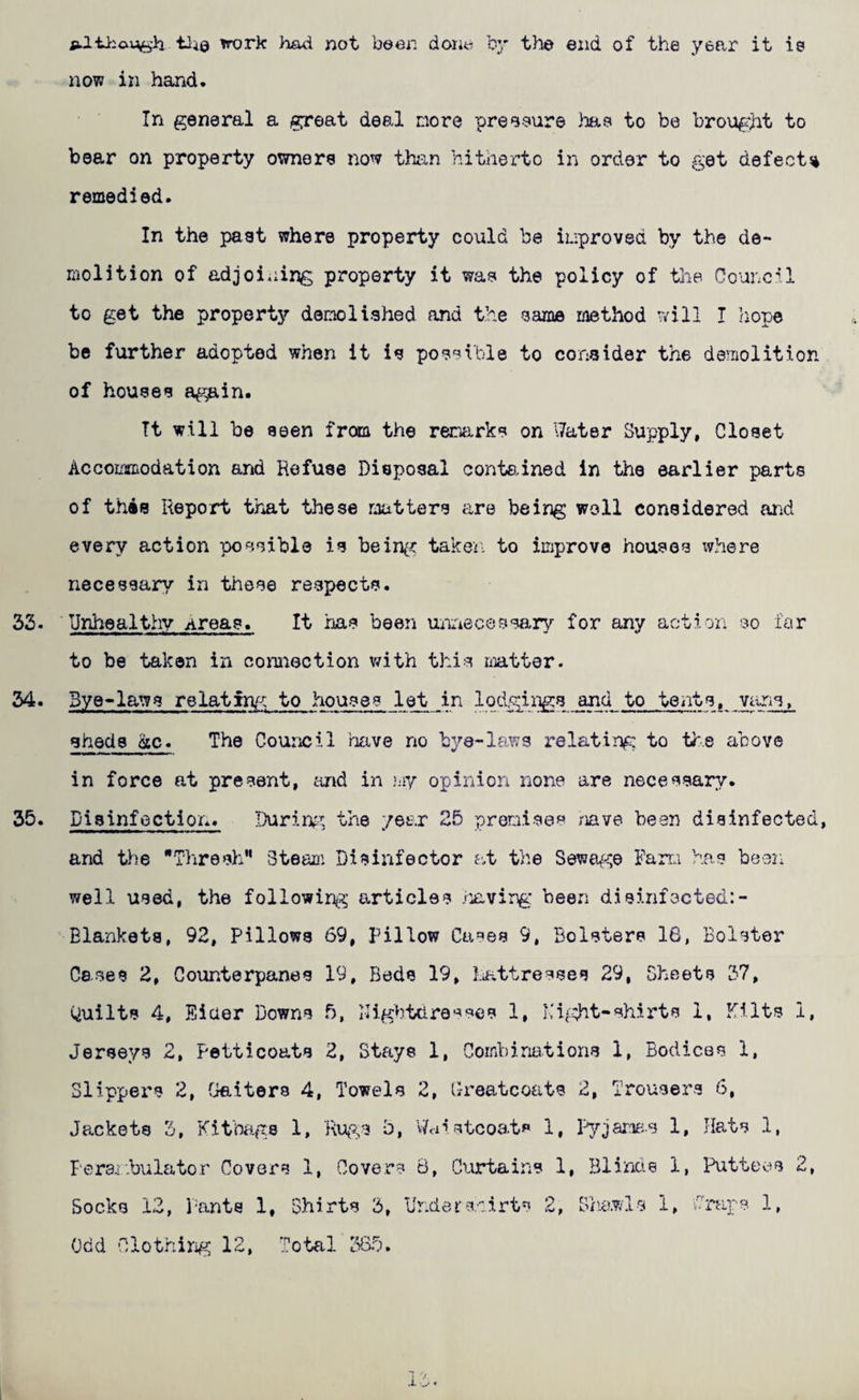 ftl-Lhaijiti'h tli0 ^rork had not been done by the end of the year it is now in hand. In general a great deal nore preeeure hae to be brougiit to bear on property owners now than hitherto in order to get defects remedied. In the past where property could be iuproved by the de¬ molition of adjoining property it was the policy of the Council to get the property'’ demolished and the same method will I horn be further adopted when it is possible to consider the demolition of houses again. It will be seen from the reoxrks on Water Supply, Closet Accommodation and Refuse Disposal conte.ined in the earlier parts of this Report that these matters are being well considered and every action possible is being taken to improve houses where necessary in these respects. 32. Unhealthy Areas. It iias been Uiriecessary for any action so far to be taken in connection v/ith this riiatter. Bye-laws relatin/^^ to houses let in lodgings and to tents, viiris, sheds ac» The Council ritive no bye-laws relating to the above in force at present, and in my opinion none are necessary. Biginfoction. Durin^^, the year 25 premises mve been disinfected, and the Thresh” Steaai Disinfector at the Seweg^e Farra has been well used, the followinp^ articles /^xving been disinfscted:- Elankets, 92, Pillows 69, Pillow Cases 9, Bolsters 16, Bolster Cases 2, Counterpanes 19, Beds 19, luattresses 29, Sheets 37, Quilts 4, Eider Downs 5, Mightdre'^ses 1, Kifd^t-shirts 1. Kilts i, Jerseys 2, Petticoats 2, Stays 1, Combinations 1, Bodices 1, Slippers 2, fjaiters 4, Towels 2, Greatcoats 2, Trousers 6, Jackets 3, Kitbiigs 1, b, v/ci'>stcoat^ 1, 1, Hats 1, Perai-bulator Covers 1, Covers B, Ciortains 1, Blinds 1, Ihittees 2, Socks 12, Pants 1, Shirts 3, Underskirts 2, S/ia.wls 1, Wraps 1,