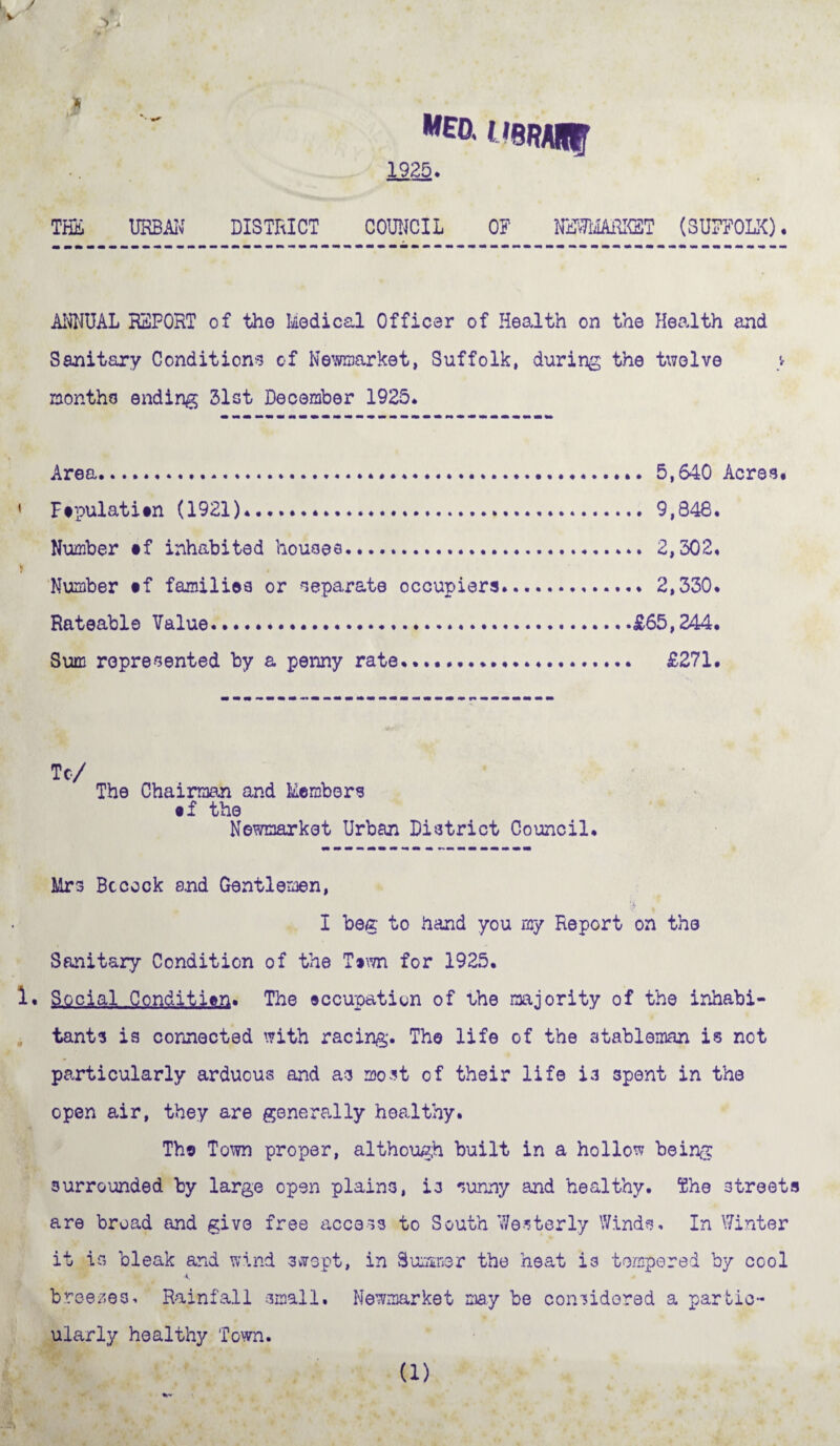 1 'SRARt 1925. the urban district council of vnmmsR (Suffolk). ANNUAL REPORT of the Medical Officer of Health on the Health and Sanitary Conditions of Newmarket, Suffolk, during the twelve months ending 31st December 1925. Area. 5,640 Acres* i Ftpulatitn (1921).. 9,848. Number §f inhabited houses. 2,302. » Number tf families or separate occupiers. 2,330. Rateable Value.£65,244. Sum represented by a penny rate..... £271. To/ The Chairman and Members • f the Newmarket Urban District Council. Mrs Be cock and Gentlemen, I beg to hand you my Report on the Sanitary Condition of the T»wn for 1925. 1. Social Condition* The occupation of the majority of the inhabi¬ tants is connected with racing. The life of the stableman is not particularly arduous and as most of their life is spent in the open air, they are generally healthy. The Town proper, although built in a hollow being surrounded by large open plains, is sunny and healthy. The streets are broad and give free access to South Westerly Winds. In Winter it as bleak and wind swept, in Summer the heat is tempered by cool 4. breezes. Rainfall small. Newmarket may be considered a partic¬ ularly healthy Town. (1)