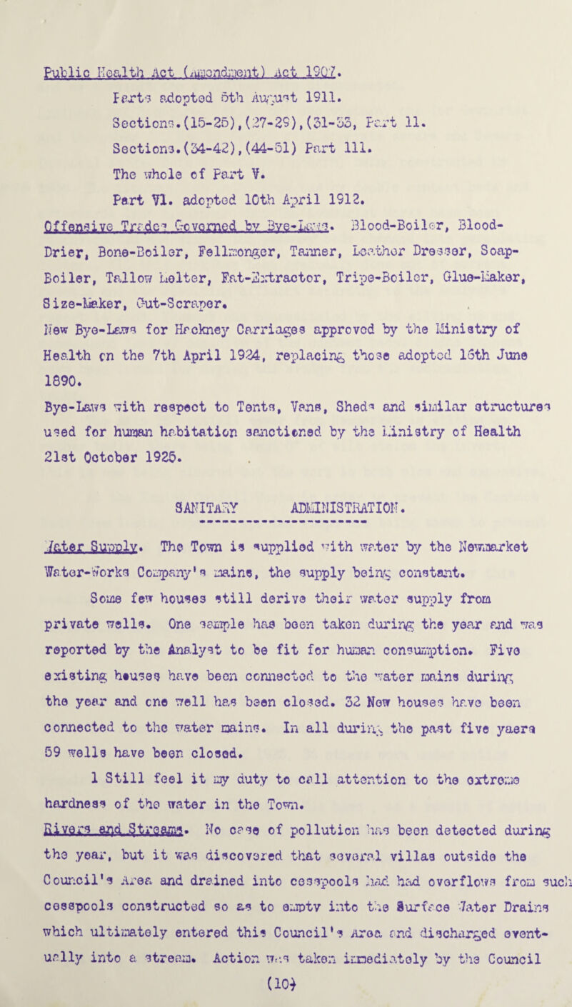Public Health Act (iu-ioncbent) Act 19Q7. Fexts adopted, oth August 1911. Sections.(15-25),(27-29),(31-S3, Part 11. Sections.(34-42),(44-51) Part 111. The whole of Part V. Part VI. adopted 10th April 1912. S££aaa ive Trades Governed by Bye-Laws. Blood-Boiler, Blood- Drier, Bone-Boiler, Fellmonger, Tanner, Leather Dreeser, Soap- Boiler, Tallow iiolter, Fat-3xtractor, Tripe-Boiler, Glue-Maker, Size-Maker, Gut-Scraper. New Bye-Laws for Hackney Carriages approved by the Ministry of Health cn the 7th April 1924, replacing those adopted 16th June 1890. Bye-Laws with respect to Tents, Vane, Shed^ and similar structures used for human habitation sanctioned by the Ministry of Health 21st October 1925. sanitary ADMINISTRATION. inter Supply. The Town is supplied with water by the Newmarket Water-works Company’s ^ains, the supply being constant. Some few houses still derive their water supply from private wells. One sample has been taken during the year and was reported by the Analyst to be fit for human consumption. Five existing htuses have been connected to the water mains during the year and one well has been closed. 32 Now houses have been connected to the water mains. In all during the past five yaen 59 wells have been closed. 1 Still feel it my duty to coll attention to the extreme hardness of the water in the Town. Rivers end .Streams. No case of pollution has been detected during the year, but it was discovered that several villas outside the Council’s Area and drained into cesspools had had overflows from sue cesspools constructed so as to empty into the Surface -later Drains which ultimately entered this Council’s Area and discharged event¬ ually into a stream. Action was taken immediately by th3 Council (10)