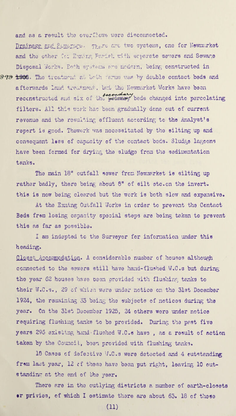 and aa a result the overlie;/* were disconnected. £rai nag£. an<LL'^rare* 7here &re two systems, one for Newmarket and the other Cr. Strong Fe.ri.pl. with separate sewers and Sow&ae Disposal V/orks* EoAh systems a^e modern, being constructed in 8^3 ±33©. The treatment at both 'arms was by double contact beds and afterwards land treatment , but the Newmarket Works have been reconstructed and six of tbeds changed into percolating filters. All this work has been gradually done out of current revenue and the resulting effluent according to the Analyst’s report is good. Thework was necessitated by the silting up and consequent less of capacity of the contact beds. Sludge lagoons have been formed for drying the 3ludgo from the sedimentation tanks. The main 18 outfall sewer from Newmarket is silting up rather badly, there being, about 8 of silt otc.on the invert, this is now being cleared but the work is both slow and expensive. At the Exning Outfall Works in order to prevent the Contact Beds from losing capacity special steps are being taken to prevent this as far as possible. I am indepted to the Surveyor for information under this heading. Closet: Accoamodation. A considerable number of houses althow^i connected to the sewers still have hand-flushed W.C.s but during the year 62 houses have osen provided with flushing tanks to their W.C.s., 29 of whiin. were under notice on the 31st December 1924, the remaining 33 being the subjects of notices during the year. On the 31st December 1925, 24 others were under notice requiring flushing tanks to be provided. During the past five years 295 existing hand-flushed W.C.s have , ac a result of action taken by the CounciL, been provided with flushing tanks. 18 Cases cf defective W.C.s were detected and 4 outstanding frsrn last year, 12 cf those have been put right, leaving 10 out¬ standing at the end of the year. There are in the outlying districts a number of earth-closets •r privies, of which I estimate there are about 63. 18 of those (ii)
