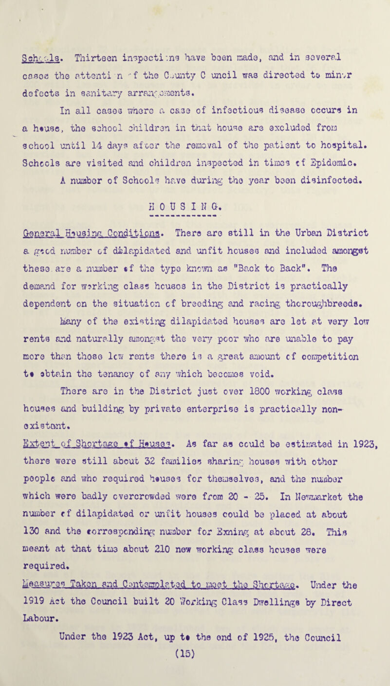 Bch'.■•Is. Thirteen inspections have b3en made, and in several cases the attenti n -f the CL-unty C uncil was directed to minvr defects in sanitary arrangements. In all cases where a case of infectious disease occurs in a h«use, the school children in that house are excluded from school until 14 days afoor the removal of the patient to hospital. Schools are visited and children inspected in times of Epidemic. A number of Schools have during the year been disinfected. HOUSING. General Housing Conditions. There are still in the Urban District a gsod number of dilapidated and unfit houses and included amorgst these are a number tf the type known as Back to Back. The demand for working class houses in the District is practically dependent on the situation cf breeding and racing thoroughbreeds. Many of the existing dilapidated houses are let at very low rents and naturally amongst the very poor who care unable to pay more than those lew rents there is a great amount cf competition tt obtain the tenancy of any which becomes void. There are in the District just over 1800 working class houses and building by private enterprise is practically non¬ existent. Extent of Shortage tf Hsuses. As far as could be estimated in 1923, there were still about 32 families sharing, houses with other people and who required houses for themselves, and the number which were badly overcrowded were from 20 - 25. In Newmarket the number rf dilapidated or unfit houses could be -placed at about 130 and the corresponding number for Exning at about 28. This meant at that time about 210 new working class houses wore required. Measures Taken and C0ntcrri7lpt.ed._tq .m0et the Shortage. Under the 1919 act the Council built 20 Working Class Dwellings by Direct Under the 1923 Act, up ts the ond of 1925, the Council (15) Labour.