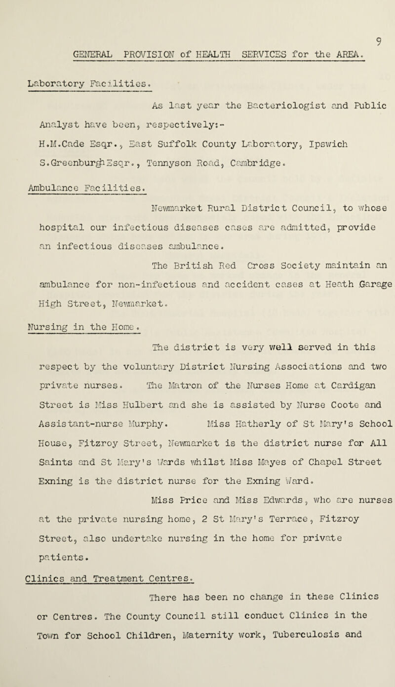 GENERAL PROVISION of HEALTH SERVICES for the AREA. 9 Laboratory Facilities. As last year the Bacteriologist and Public Analyst have been, respectivelys- H.M.Cade Esqr., East Suffolk County Laboratory, Ipswich S.Greenbur^iSsqr., Tennyson Road, Cambridge. Ambulance Facilities. Newmarket Rural District Council, to whose hospital our infectious diseases cases are admitted, provide an infectious diseases ambulance. The British Red Cross Society maintain an ambulance for non-infectious and accident cases at Heath .Garage High Street, Newmarket. Nursing in the Home. The district is very well served in this respect by the voluntary District Nursing Associations and two private nurses. The Matron of the Nurses Home at Cardigan Street is Miss Hulbert and she is assisted by Nurse Coote and Assistant-nurse Murphy. Miss Hatherly of St Mary's School House, Fitzroy Street, Newmarket is the district nurse for All Saints and St Mary's Wards whilst Miss Mayes of Chapel Street Exning is the district nurse for the Exning Ward. Miss Price and Miss Edwards, who are nurses at the private nursing home, 2 St Mary's Terrace, Fitzroy Street, also undertake nursing in the home for private patients. Clinics and Treatment Centres. There has been no change in these Clinics or Centres. The County Council still conduct Clinics in the Town for School Children, Maternity work, Tuberculosis and