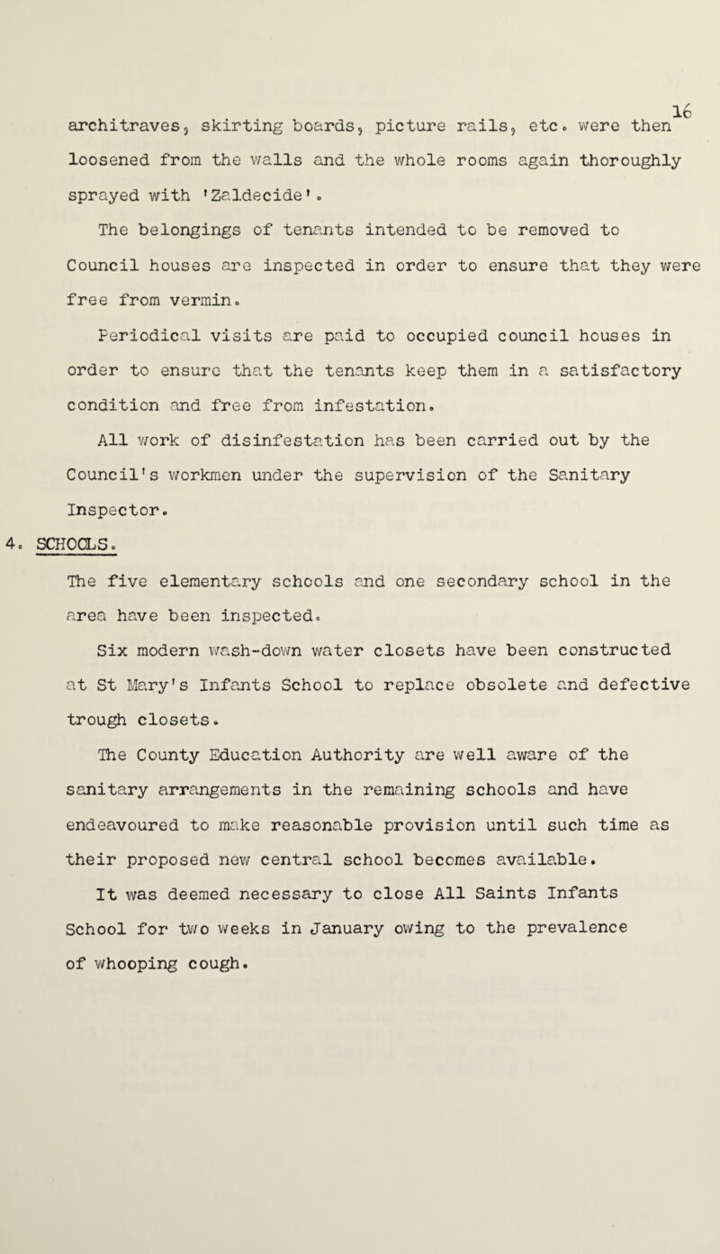 architraves, skirting boards, picture rails, etc. were then loosened from the walls and the whole rooms again thoroughly sprayed with ’Zaldecide’. The belongings of tenants intended to be removed to Council houses are inspected in order to ensure that they were free from vermin. Periodical visits are paid to occupied council houses in order to ensure that the tenants keep them in a. satisfactory condition and free from infestation. All work of disinfestation has been carried out by the Council's workmen under the supervision of the Sanitary Inspector. 4c schools. The five elementa.ry schools and one secondary school in the area have been inspected. Six modern wash--down water closets have been constructed at St Mary's Infants School to replace obsolete and defective trough closets. The County Education Authority are well aware of the sanitary arrangements in the remaining schools and have endeavoured to make reasonable provision until such time as their proposed new central school becomes available. It was deemed necessary to close All Saints Infants School for two weeks in January owing to the prevalence of whooping cough.