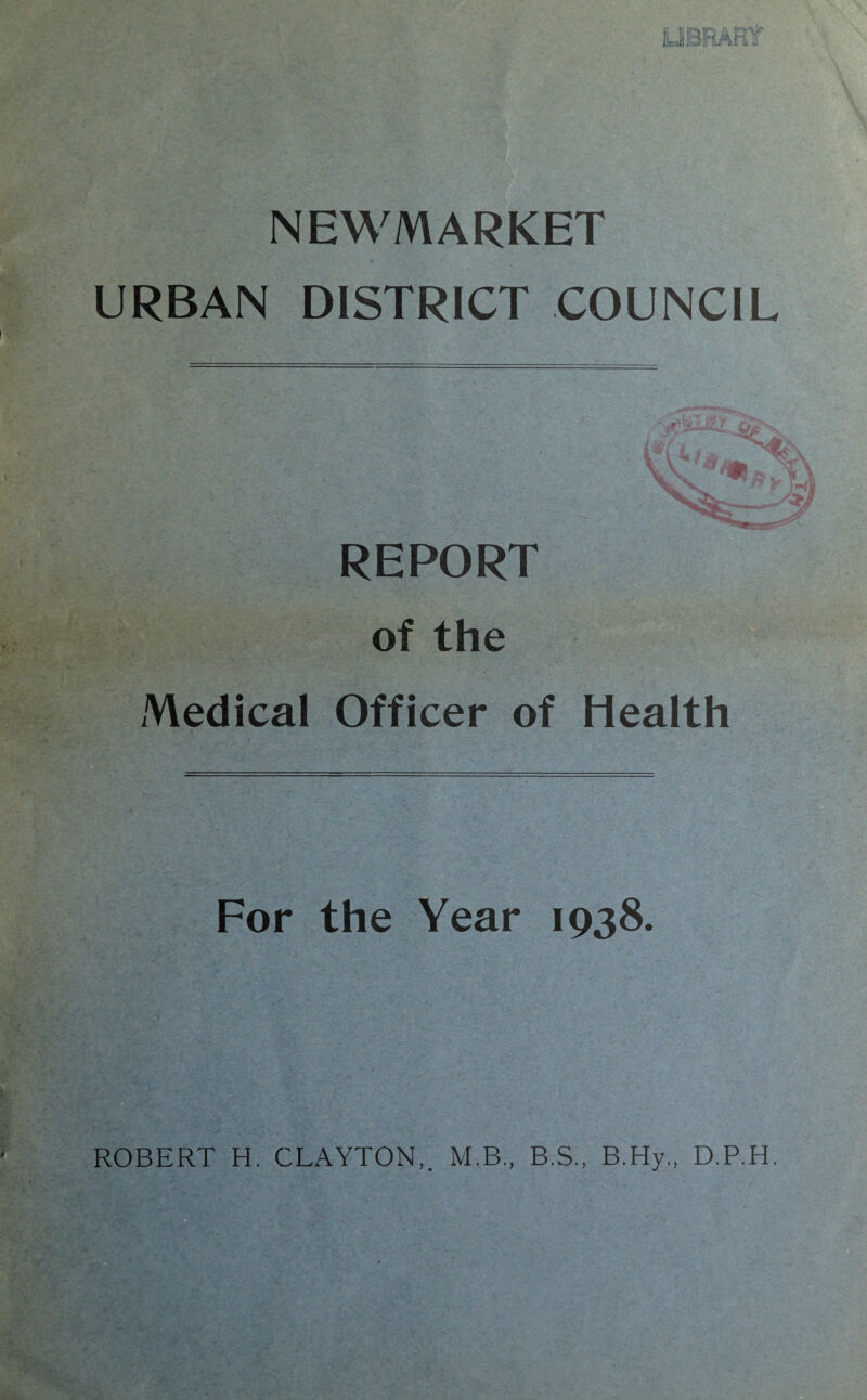 NEWMARKET URBAN DISTRICT COUNCIL REPORT of the Medical Officer of Health For the Year 1938. ROBERT H. CLAYTON,. M.B., B.S., B.Hy., D.P.H.