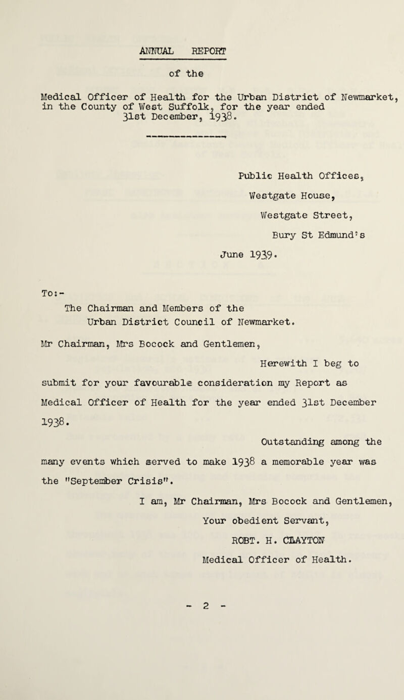 ANNUAL REPORT of the Medical Officer of Health for the Urban District of Newmarket, in the County of West Suffolk, for the year ended 31st December, 1938c Public Health Offices, Westgate House, Westgate Street, Bury St Edmund1 s June 1939* Tos- The Chairman and Members of the Urban District Council of Newmarket. Mr Chairman, Mrs Bocock and Gentlemen, Herewith I beg to submit for your favourable consideration my Report as Medical Officer of Health for the year ended 31st December 1938. Outstanding among the many events which served to make 1938 a memorable year was the September Crisis. I am, Mr Chairman, Mrs Bocock and Gentlemen, Your obedient Servant, ROBT. H. CUAYTON Medical Officer of Health. 2