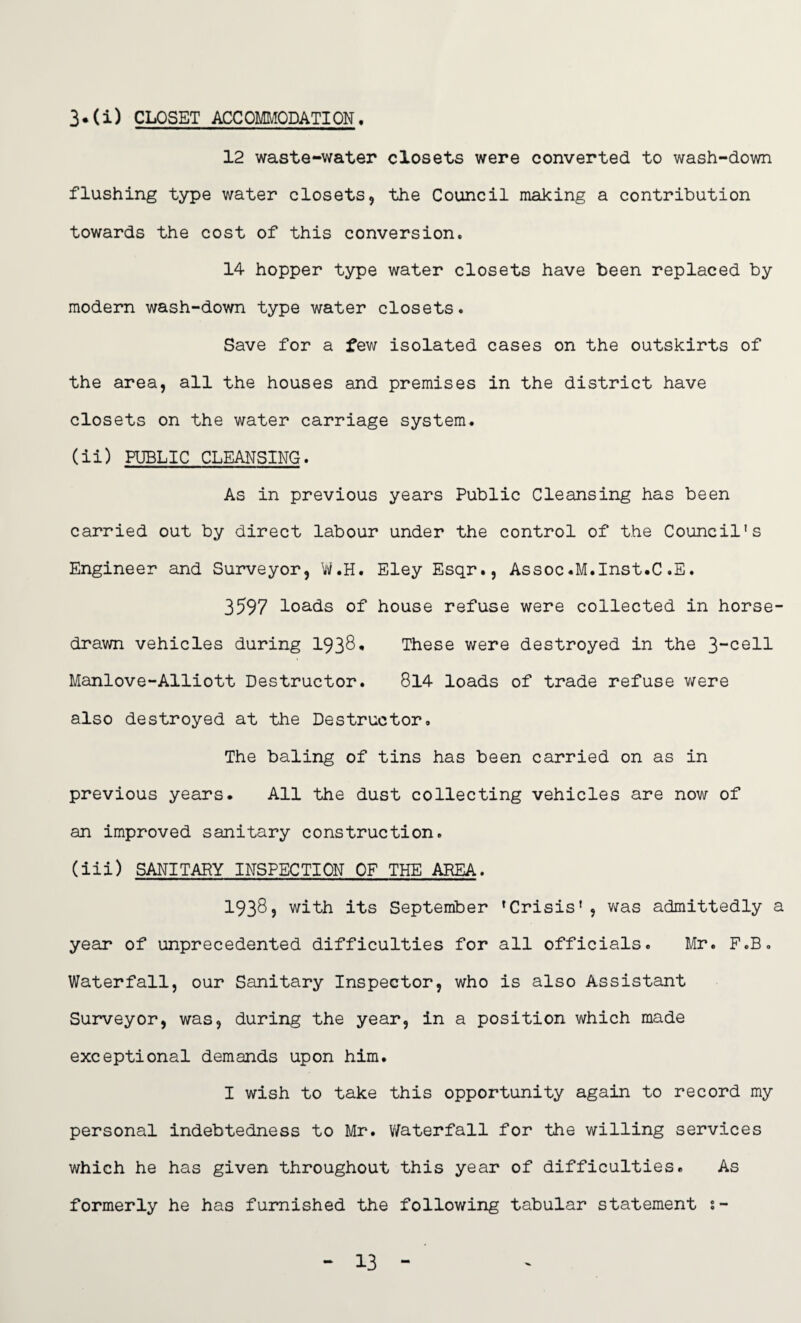 3*(i) CLOSET ACCOMMODATION. 12 waste-water closets were converted to wash-down flushing type water closets, the Council making a contribution towards the cost of this conversion. 14 hopper type water closets have been replaced by modern wash-down type water closets. Save for a few isolated cases on the outskirts of the area, all the houses and premises in the district have closets on the water carriage system. (ii) PUBLIC CLEANSING. As in previous years Public Cleansing has been carried out by direct labour under the control of the Council’s Engineer and Surveyor, W.H. Eley Esqr., Assoc.M.Inst.C.E. 3597 loads of house refuse were collected in horse- drawn vehicles during 193$ • These were destroyed in the 3-cell Manlove-Alliott Destructor. 814 loads of trade refuse were also destroyed at the Destructor. The baling of tins has been carried on as in previous years. All the dust collecting vehicles are now of an improved sanitary construction. (iii) SANITARY INSPECTION OF THE AREA. 19385 with its September ’Crisis’, was admittedly a year of unprecedented difficulties for all officials. Mr. F.B. Waterfall, our Sanitary Inspector, who is also Assistant Surveyor, was, during the year, in a position which made exceptional demands upon him. I wish to take this opportunity again to record my personal indebtedness to Mr. Waterfall for the willing services which he has given throughout this year of difficulties. As formerly he has furnished the following tabular statement :- 13