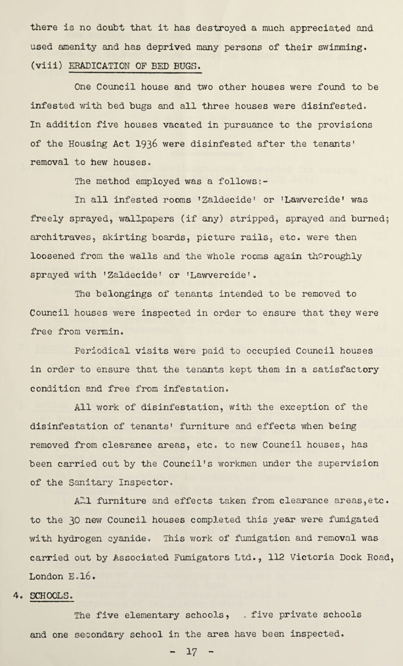 there is no doubt that it has destroyed a much appreciated and used amenity and has deprived many persons of their swimming, (viii) ERADICATION OF BED BUGS♦ One Council house and two other houses were found to be infested with bed bugs and all three houses were disinfested. In addition five houses vacated in pursuance to the provisions of the Housing Act 193& were disinfested after the tenants' removal to hew houses. The method employed was a followss- In all infested rooms 'Zaldecide' or 'Lawvercide' was freely sprayed, wallpapers (if any) stripped, sprayed and burned; architraves, skirting boards, picture rails, etc. were then loosened from the walls and the whole rooms again thoroughly sprayed with 'Zaldecide' or 'Lawvercide'. The belongings of tenants intended to be removed to Council houses were inspected in order to ensure that they were free from vermin. Periodical visits were paid to occupied Council houses in order to ensure that the tenants kept them in a satisfactory condition and free from infestation. All work of disinfestation, with the exception of the disinfestation of tenants' furniture and effects when being removed from clearance areas, etc. to new Council houses, has been carried out by the Council's workmen under the supervision of the Sanitary Inspector. All furniture and effects taken from clearance areas,etc. to the 30 new Council houses completed this year were fumigated with hydrogen cyanide. This work of fumigation and removal was carried out by Associated Fumigators Ltd., 112 Victoria Dock Road, London E.l6. 4. SCHOOLS. The five elementary schoo3.s, . five private schools and one secondary school in the area have been inspected. - 17 -