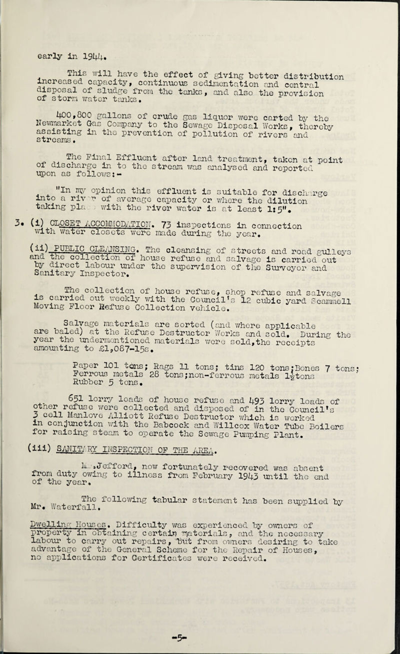 early in 1944* This will have the effect of giving better distribution increased capacity, continuous sedimentation and central disposal of sludge from the tanks, and also the provision of storm water tanks. 400,800 gallons of crude gas liquor were carted by the Newmarket Gas Company to the Sewage Disposal Works, thereby assisting in the prevention of pollution of rivers and streams • EHIuent after land treatment, taken at point ox discharge in to the stream was analysed and reported upon as follows In my opinion this effluent is suitable for discharge into a riv r of average capacity or where the dilution taking pla with the river water is at least 1:5“* CL-°-s-^T ACCOMMODATION. 73 inspections in connection with water closets were made during the year. (CLEANSING. The cleansing of streets and road gulleys ana the collection of house refuse and salvage is carried out by direct labour under the supervision of the Surveyor and Sanitary Inspector. The collection of house refuse, chop refuse and io carried out weekly with the Council's 12 cubic yard Moving Floor Refuse Collection vehicle. salvage Scammell Salvage materials are sorted (and where applicable are baled) at the Refuse Destructor Works and cold. During the year the iiricieprritjritioried. nioitepicile v/gpg sold^tho peceipts amounting to £1,087-15s. Paper 101 uons; Rags 11 tons; tins 120 tons?Bones 7 tons: Ferrous metals 28 tons;non-ferrous metals l4tons Rubber 3 tons. 651 lorry loads of house refuse and 493 lorry loads of other refuse were collected and disposed of in the Council's 3 cell .Manlove Alliott Refuse Destructor which is worked in conjunction with the Babcock and Willcox Water Tube Boilers for raising steam to operate the Sewage Pumping Plant. (iii) SANTT/RY INSPECTION OF THE AREA. M..»J ex ford, now fortunately recovered was absent from duty owing to illness from February 1943 until the end of the year. „ Tile following tabular statement has been supplied by Mr. Waterfall, Dwelling Houses. Difficulty was experienced by owners of property in obtaining certain materials, and the necessary labour to carry out repairs, Dut from owners desiring to take advantage of the General Scheme for the Repair of Houses, no applications for Certificates were received. -5-