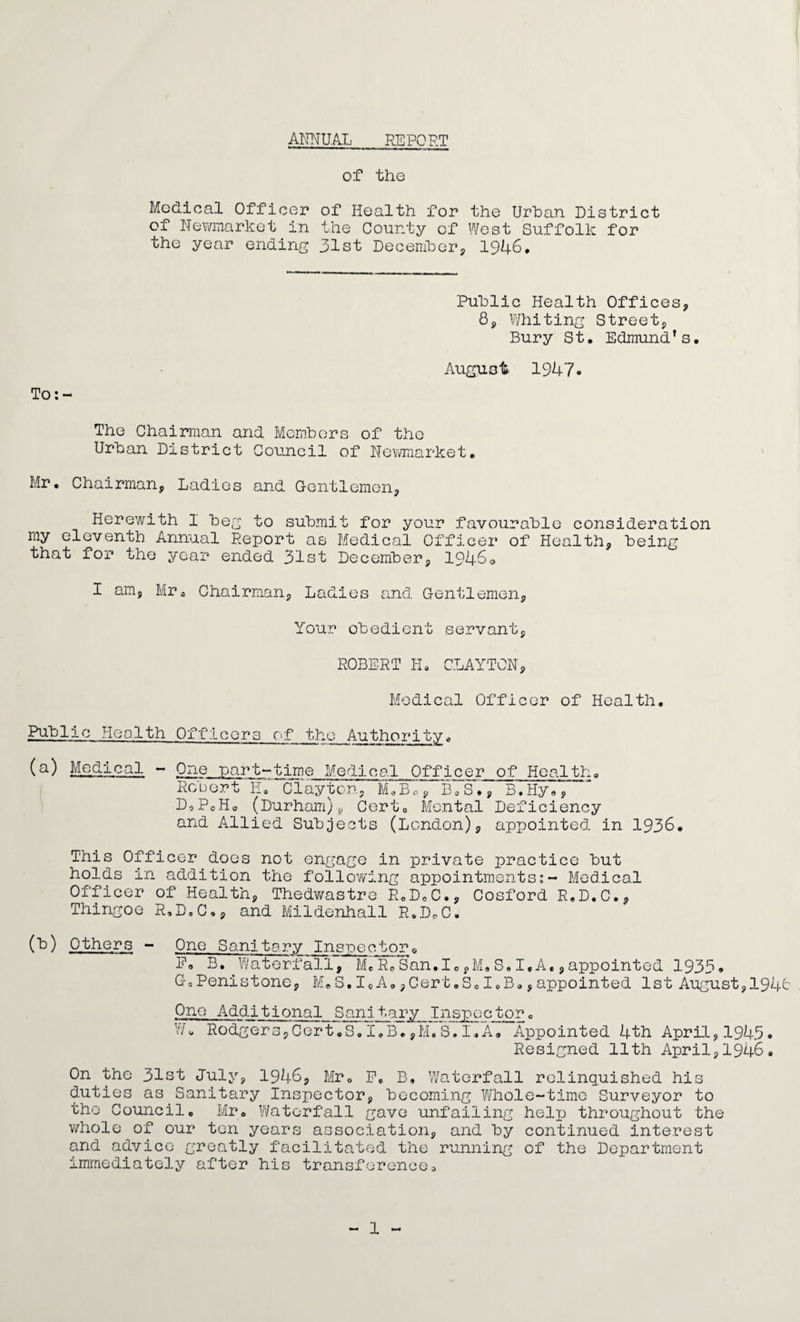 ANNUAL REPORT of the Medical Officer of Health for the Urban District of Newmarket in the County of West Suffolk for the year ending 31st December, 1946. To: - Public Health Offices, 8, Whiting Street, Bury St. Edmund’s. August 1947. The Chairman and Members of the Urban District Council of Newmarket. Mr. Chairman, Ladies and Gentlemen, Herewith I beg to submit for your favourable consideration my eleventh Annual Report as Medical Officer of Health, being that for the year ended 31st December, 1946<> I am, Mra Chairman, Ladies and Gentlemen, Your obedient servant, ROBERT K. CLAYTON, Medical Officer of Health. Public Health Officers of the Authority* (a) Medical - One part-time Medical Officer of Health. Robert E.~ Clayton, M.B, B.S., B. Hy«, D, PoH. (Durham)v Cert. Mental Deficiency and Allied Subjects (London), appointed in 1936. This Officer does not engage in private practice but holds in addition the following appointments:- Medical Officer of Health, Thedwastre R.D0C., Cosford R.D.C., Thingoe R.D.C., and Mildenhall R.D.C. (b) Others - One Sanitary Inspectors E. B. Waterfall, MeR.San.I.S.I,A,,appointed 1935. G.Penistone, M.S.I«A,,Cert.S.I.B.,appointed 1st August,1946 One Additional Sanitary Inspector„ W. Rodgers,Cert.S.I.B.,M.S.I.A. Appointed 4th April,1945. Resigned 11th April,1946. On the 31st July, 1946, Mr. P, B, Waterfall relinquished his duties as Sanitary Inspector, becoming Whole-time Surveyor to the Council. Mr. Waterfall gave unfailing heljj throughout the whole of our ten years association, and by continued interest and advice greatly facilitated the running of the Department immediately after his transference.