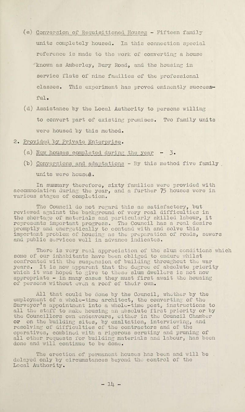 (e) Conversion of Requisitioned Houses - Fifteen family units completely housed. In this connection special reference is made to the work of converting a house known as Amberley, Bury Road* and the housing in service flats of nine families of the professional classes. This experiment has proved eminently success¬ ful. (d) Assistance by the Local Authority to persons v/illing to convert part of existing premises. Two family units were housed by this method. 2. Provided by Private Enterprise. (a) hew houses completed during; the year - 3« (b) Conversions and adaptations - By this method five family units were housed. In summary therefore, sixty families were provided with accommodation during the year, and a further 75 houses were in various stages of completion. The Council do not regard this as satisfactory, but reviewed against the background of very real difficulties in the shortage of materials and particularly skilled labour, it represents important progress. The Council has a real desire promptly and energetically to contend with and solve this important problem of housing as the preparation of roads, sewers and public services well in advance indicates. There is very real appreciation of the slum conditions which some of our inhabitants have been obliged to endure whilst confronted with the suspension of building throughout the war years. It is now apparent that the degree of absolute priority which it was hoped to give to these slum dwellers is not now appropriate - in many cases they must first await the housing of persons without even a roof of their own. All that could be done by the Council, whether by the employment of a whole-time architect, the converting of the Surveyor*s appointment into a whole-time post, instructions to all the staff to make housing an absolute first priority or by the Councillors own endeavours, either in the Council Chamber or on the building sites, by exaltation, interviewing, and resolving of difficulties of the contractors and of the operatives, combined with a rigorous scrutiny and pruning of all other requests for building materials and labour, has been done and will continue to be done. The erection of permanent houses has been and will be delayed only by circumstances beyond the control of the Local Authority.