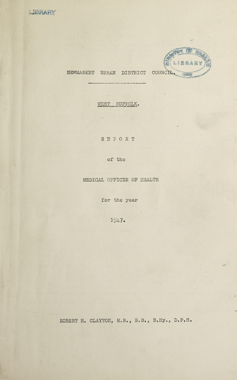 iliBRARY NEWMARKET URBAN DISTRICT COUNCIL, WEST SUFFOLK. REPORT of the MEDICAL OFFICER OF HEALTH for the year 1 47 ROBERT H. CLAYTON, M.B., B.S., B.Hy., D.P.H.