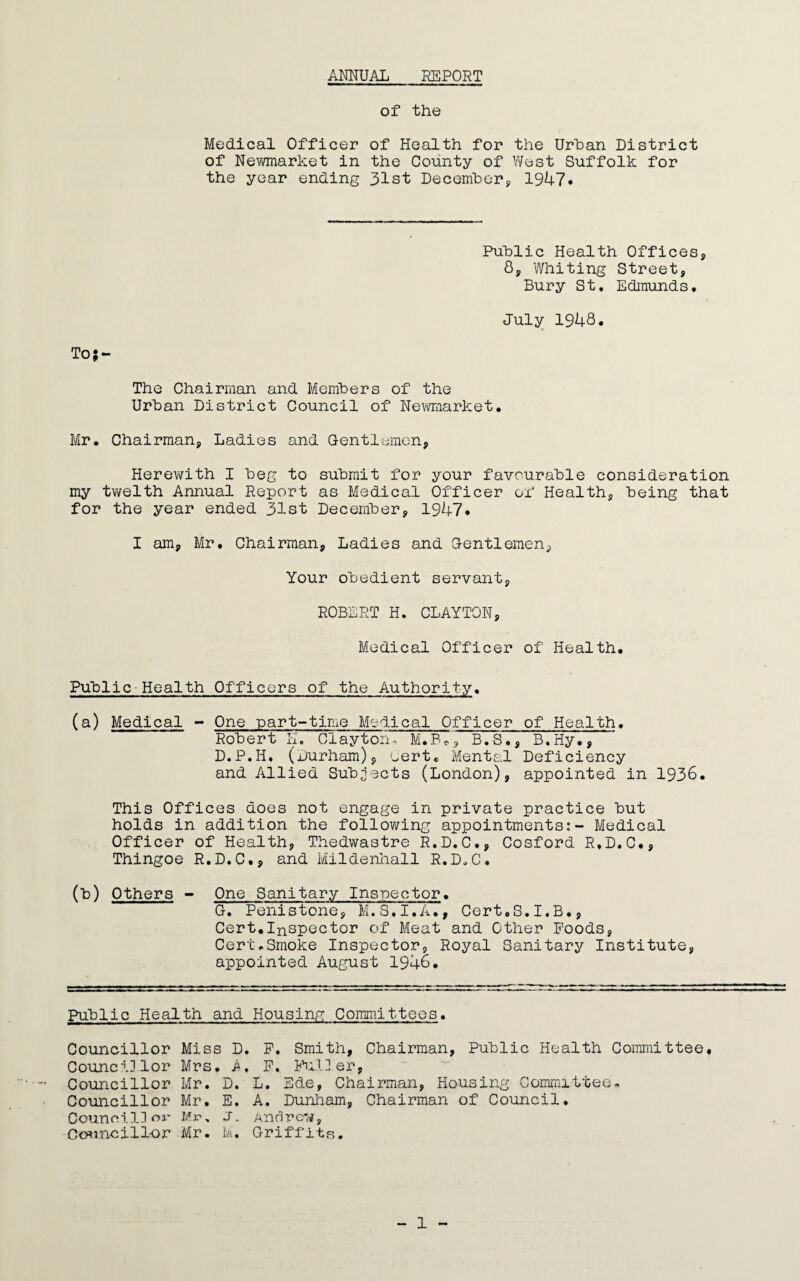 ANNUAL REPORT of the Medical Officer of Health for the Urban District of Newmarket in the County of West Suffolk for the year ending 31st December, 1947. Public Health Offices, 8, Whiting Street, Bury St. Edmunds. July 1948. To;- The Chairman and Members of the Urban District Council of Newmarket. Mr. Chairman, Ladies and (Jentlemon. Herewith I beg to submit for your favourable consideration my twelth Annual Report as Medical Officer of Health, being that for the year ended 31st December, 1947. I am, Mr. Chairman, Ladies and Gentlemen, Your obedient servant, ROBERT H. CLAYTON, Medical Officer of Health. Public Health Officers of the Authority. (a) Medical - One part-time Medical Officer of Health. Robert K. Clayton-, M.B., B.S., B.Hy., D.P.H. (Durham), cert. Mental Deficiency and Allied Subjects (London), appointed in 1936. This Offices does not engage in private practice but holds in addition the following appointments:- Medical Officer of Health, Thedwastre R.D.C., Cosford R.D.C., Thingoe R.D.C., and Mildenhall R.D.C. (b) Others - One Sanitary Inspector. G. Penistone, M.S.I.A., Cert.S.I.B., Cert.Inspector of Meat and Other Foods, Cert.Smoke Inspector, Royal Sanitary Institute, appointed August 1946. Public Health and Housing Committees. Councillor Councillor Councillor Councillor Council]or Councillor Miss D. F. Smith, Chairman, Public Health Committee. Mrs. A, F. Fuller, Mr. D. L. Ede, Chairman, Housing Committee. Mr. E. A. Dunham, Chairman of Council. Mr, J. Andrew, Mr. M. Griffits. - 1 -