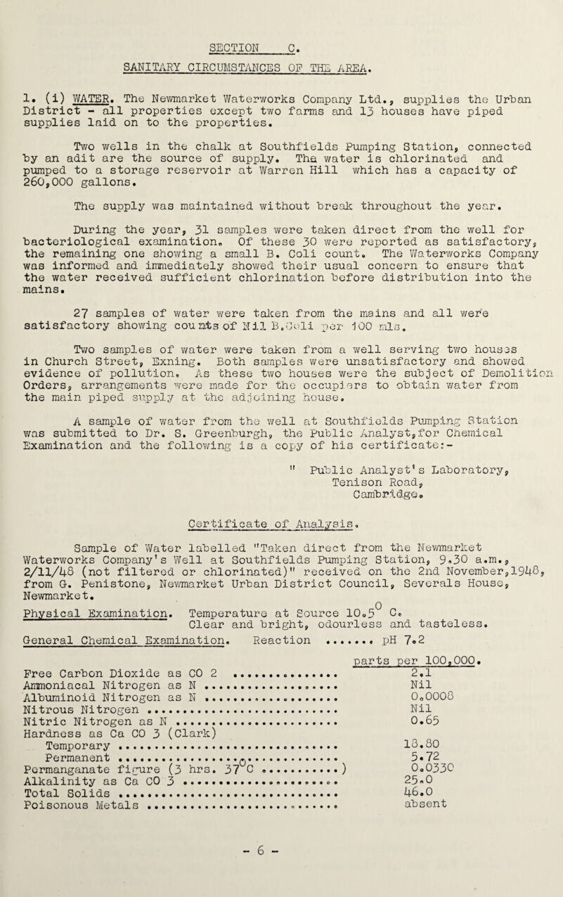SANITARY CIRCUMSTANCES OF THE AREA. 1# (i) WATER. The Newmarket Waterworks Company Ltd., supplies the Urban District - all properties except two farms and 13 houses have piped supplies laid on to the properties. Two wells in the chalk at Southfields Pumping Station, connected by an adit are the source of supply. The water is chlorinated and pumped to a storage reservoir at Warren Hill which has a capacity of 260,000 gallons. The supply was maintained without break throughout the year. During the year, 31 samples were taken direct from the well for bacteriological examination,. Of these 30 were reported as satisfactory, the remaining one showing a small B. Coli count. The Waterworks Company was informed and immediately showed their usual concern to ensure that the water received sufficient chlorination before distribution into the mains. 27 samples of water were taken from the mains and all were satisfactory showing counfcs of Mil B.Coli per 100 mis. Two samples of water were taken from a well serving two houses in Church Street, Exning. Both samples were unsatisfactory and showed evidence of pollution. As these two houses were the subject of Demolition Orders, arrangements were made for the occupiers to obtain water from the main piped supply at the adjoining house. A sample of water from the well at Southfields Pumping Station was submitted to Dr. S. Greenburgh, the Public Analyst,for Chemical Examination and the following is a copy of his certificate  Public Analyst’s Laboratory, Tenison Road, Cambridge. Certificate of Analysis, Sample of Water labelled Taken direct from the Newmarket Waterworks Company’s Well at Southfields Pumping Station, 9»30 a.m., 2/11/46 (not filtered or chlorinated) received on the 2nd November,1946« from G. Penistone, Newmarket Urban District Council, Severals House, Newmarket. Physical Examination. Temperature at Source 10.3 6. Clear and bright, odourless and tasteless. General Chemical Examination. Reaction ....... pH 7°2 parts per 100,000. Free Carbon Dioxide as CO 2 .. 2.1 Ammoniacal Nitrogen as N. Nil Albuminoid Nitrogen as N .... 0o0000 Nitrous Nitrogen... Nil Nitric Nitrogen as N . O.65 Hardness as Ca CO 3 (Clark) Temporary. 13.80 Permanent ..q. 5*72 Permanganate figure (3 hrs. 37 C ...) 0.0330 Alkalinity as Ca CO 3..... 25«0 Total Solids . 46.0 Poisonous Metals ... absent - 6 -