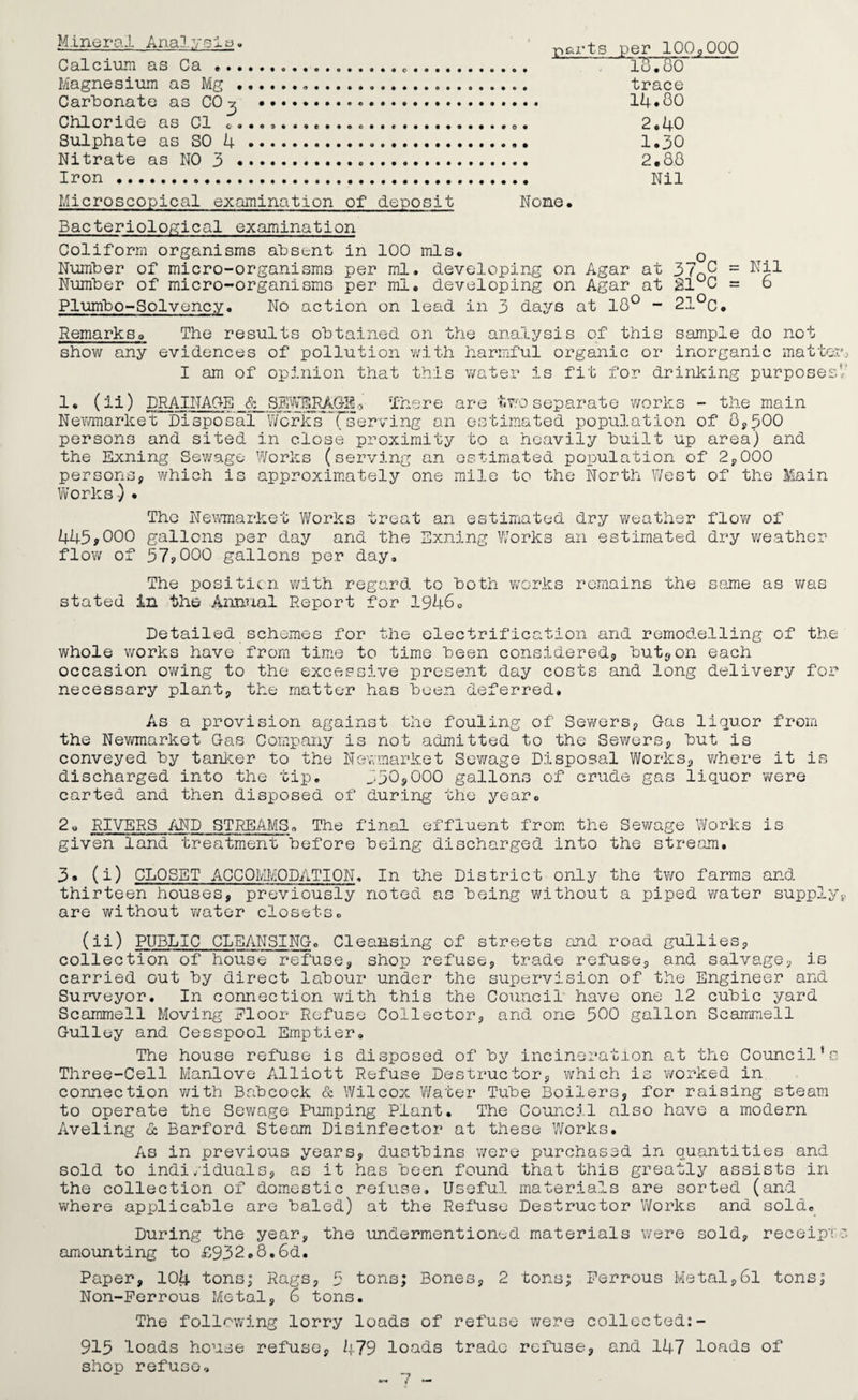 Kineral Anal, ysis. Calcium as Ca ... Magnesium as Mg • Carbonate as CO^ Chloride as Cl c. Sulphate as SO 4 Nitrate as NO 3 • Iron. -parts per 100,000 loTSo trace 14. GO 2.40 1.30 2.8.0 Nil Microscopical examination of deposit None. Bacteriological examination Coliform organisms absent in 100 mis. 0 Number of micro-organisms per ml. developing on Agar at 370^ = Nil Number of micro-organisms per ml. developing on Agar at 21UC = 6 Plumbo-Solvency. No action on lead in 3 days at 18° - 21°c. RemarksQ The results obtained on the analysis of this sample do not show any evidences of pollution with harmful organic or inorganic mattes I am of opinion that this water is fit for drinking purposes 1. (ii) DRAINAGE & SEWERAG-130 There are two separate works - the main Newmarket Disposal Works (serving an estimated population of 8,500 persons and sited in close proximity to a heavily built up area) and the Exning Sewage Works (serving an estimated population of 2,000 persons, which is approximately one mile to the North West of the Main Works ) • The Newmarket Works treat an estimated dry weather flow of 445*000 gallons per day and the Exning Works an estimated dry weather flow of 57*000 gallons per day. The position with regard to both works remains the same as was stated in the Annual Report for 1946<> Detailed schemes for the electrification and remodelling of the whole works have from time to time been considered, button each occasion owing to the excessive present day costs and long delivery for necessary plant, the matter has been deferred. As a provision against the fouling of Sewers, Gas liquor from the Newmarket Gas Company is not admitted to the Sewers, but is conveyed by tanker to the Newmarket Sewage Disposal Works, where it is discharged into the tip. 330,000 gallons of crude gas liquor were carted and then disposed of during the year. 2U RIVERS AND STREAMS. The final effluent from the Sewage Works is given land treatment before being discharged into the stream. 3« (i) CLOSET ACCOMODATION. In the District only the two farms and thirteen houses, previously noted as being without a piped water supply are without water closets. (ii) PUBLIC CLEANSING. Cleansing of streets and road gullies, collection of house refuse, shop refuse, trade refuse, and salvage, is carried out by direct labour under the supervision of the Engineer and Surveyor. In connection with this the Council have one 12 cubic yard Scammell Moving Floor Refuse Collector, and one 500 gallon Scammell Gulley and Cesspool Emptier. The house refuse is disposed of by incineration at the Council’s Three-Cell Manlove Alliott Refuse Destructor, which is worked in connection with Babcock & Wilcox Water Tube Boilers, for raising steam to operate the Sewage Pumping Plant. The Council also have a modern Aveling & Barford Steam Disinfector at these Works. As in previous years, dustbins were purchased in quantities and sold to indi/iduals, as it has been found that this greatly assists in the collection of domestic refuse. Useful materials are sorted (and where applicable are baled) at the Refuse Destructor Works and sold. During the year, the undermentioned materials were sold, receipt' amounting to £932.8.6d. Paper, 104 tons; Rags, 5 tons; Bones, 2 tons; Ferrous Metal,6l tons; Non-Ferrous Metal, 6 tons. The following lorry loads of refuse were collected:- 915 loads house refuse, 479 loads trade refuse, and 147 loads of shop refuse.