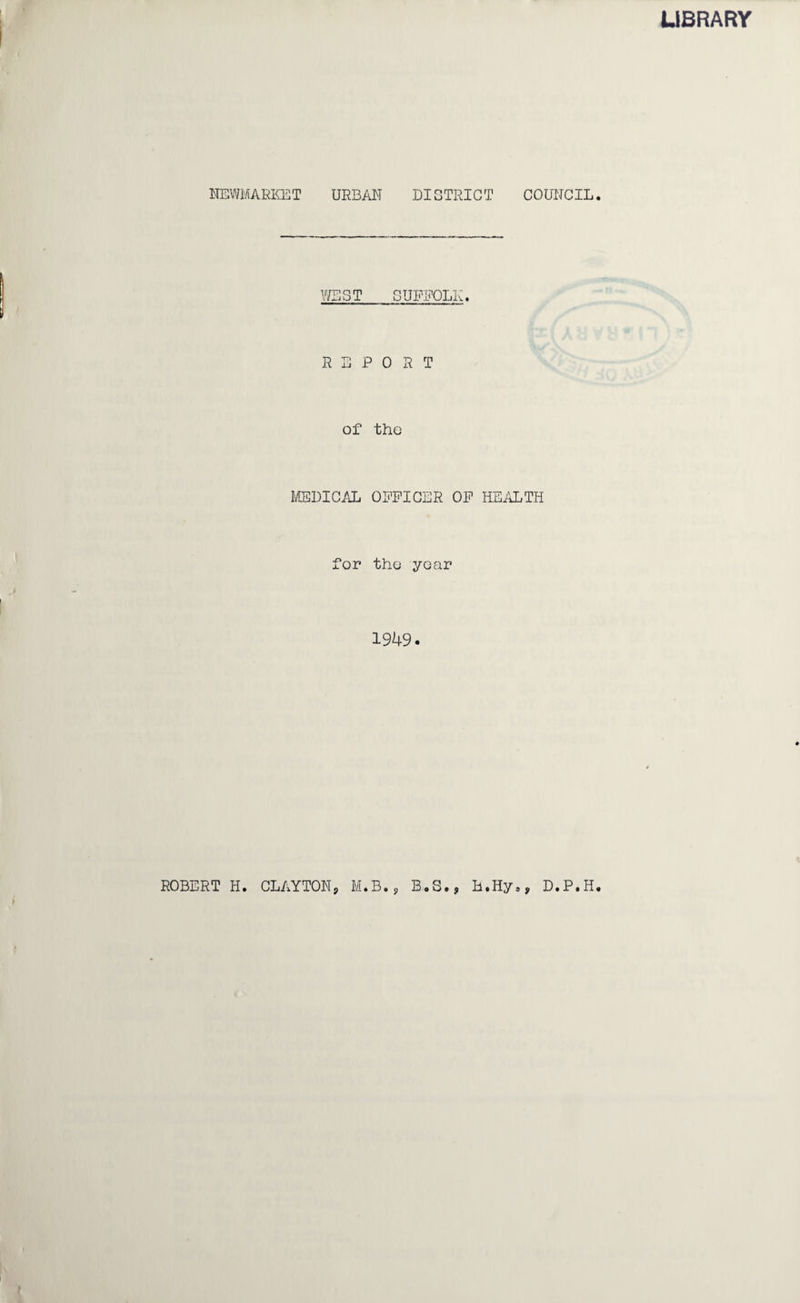 LIBRARY NEWMARKET URBAN DISTRICT COUNCIL. WEST SUFFOLK. REPORT of the MEDICAL 0PRICER OR HEALTH for the year 1949. ROBERT H. CLAYTONj M.B., B.S.j H.Hy., D.P.H.