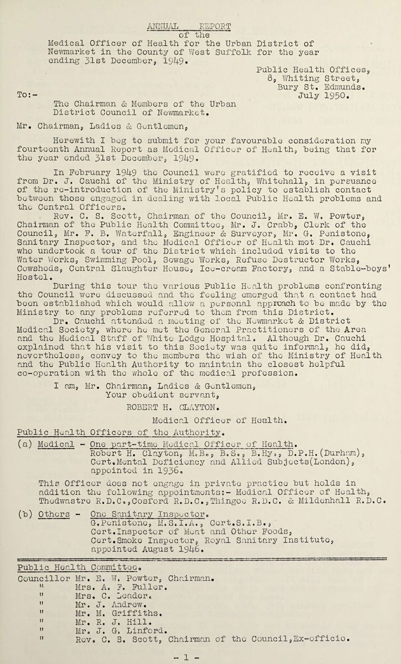 ANNUAL REPORT of the Medical Officer of Health for the Urban District of Newmarket in the County of West Suffolk for the year ending 31st December, 1349* Public Health Offices,, 85 Whiting Street, Bury St. Edmunds. To:- July 1950. The Chairman & Members of the Urban District Council of Newmarket. Mr. Chairman, Ladies & Gentlemen, Herewith I beg to submit for your favourable consideration my fourteenth Annual Report as Medical Officer of Health, being that for the year ended 31st December, 1949* In February 1949 the Council were gratified to receive a visit from Dr. J. Cauchi of the Ministry of Health, Whitehall, in porsuance of the re-introduction of the Ministry’s policy to establish contact between those engaged in dealing with local Public Health problems and the Central Officers. Rev. C. S. Scott, Chairman of the Council, Mr. E. W. Powter, Chairman of the Public Health Committee, Mr. J. Crabb, Clerk of the Council, Mr. P. B. Waterfall, Engineer & Surveyor, Mr. G. Penistone, Sanitary Inspector, and the Medical Officer of Health mot Dr. Cauchi who undertook a tour of the District which included visits to the Water Works, Swimming Pool, Sewage Works, Refuse Destructor Works, Cowsheds, Central Slaughter House, Ice-cream Factory, and a Stable-boys’ Hostel. During this tour the various Public Health problems confronting the Council were discussed and the feeling emerged that a contact had been established which would allow a personal approach to be made by the Ministry to any problems referred to them from this District. Dr. Cauchi attended a meeting of the Newmarket & District Medical Society, where he met the General Practitioners of the Area and the Medical Staff of White Lodge Hospital. Although Dr. Cauchi explained that his visit to this Society was quite informal, he did, nevertheless, convey to the members the wish of the Ministry of Health and the Public Health Authority to maintain the closest helpful co-operation with the whole of the medical profession. I am, Mr. Chairman, Ladies & Gentlemen, Your obedient servant, ROBERT H. CLAYTON. Medical Officer of Health. Public Health Officers of the Authority. (a) Medical - One part-time Medical Officer of Health. Robert H. Clayton, M* B«, B.S., B.Hy=, D.P.H.(Durham), Cert,Mental Deficiency and Allied Subjects(London), appointed in 1936. This Officer does not engage in private practice but holds in addition the following appointments:- Medical Officer of Health, Thedwastre R.D.C.,Cosford R.D.C.,Thingoe R.D.C. & Mildenhall R.D.C. (b) Others - One Sanitary Inspector. G.Penistone, M.S.I.A., Cert.S.I.B., Cert.Inspector of Meat and Other Foods, Cert.Smoke Inspector, Royal Sanitary Institute, appointed August 1946. Public Health Committee. Councillor Mr. E. W, Powter, Chairman. u Mrs. A. ?. Fuller.  Mrs. C. Leader.  Mr. J. Andrew.  Mr. M. Griffiths.  Mr. R. J. Hill.  Mr. J. G, Linford.  Rev. C. S. Scott, Chairman of the Council,Ex-officio. 1