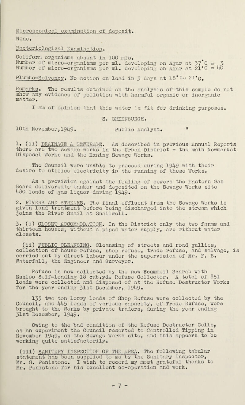 Microscopical examination or deposit. None, Bacteriological Examination. Coliform organisms absent in 100 mis. Number of micro-organisms per ml, developing on Agar at 37*0 = 3 Number of micro-organisms per ml. developing on Agar at 21*0 = 40 Plumbo-Solvency, No action on lead in 3 days at 18*to 21*c, Remarks. The results obtained on the analysis of this sample do not show any evidence of pollution with harmful organic or inorganic matter. I am of opinion that this water is fit for drinking purposes. S. GREENBURGH. 10th November,1949® Public Analyst. u 1. (ii) DRAINAGE cl SEWERAGE, As described in previous Annual Reports there are two sewage works in the Urban District - the main Newmarket Disposal Works and the Exiting Sewage Works. The Council were unable to proceed during 1949 with their desire to utilise electricity in the running of these Works. As a provision against the fouling of sewers the Eastern Gas Board dolivoredby tanker and deposited on the Sewage Works site 480 loads of gas liquor during 1949* 2. RIVERS AND STREAMS. The final effluent from the Sewage Works is given land treatment before being discharged into the stream which joins the River Snail at Snailwell, 3. (i) CLOSET ACCOMMODATION. In the District only the two farms and thirteen houses, without a piped water supply, are without water closets. (ii) PUBLIC CLEANSING. Cleansing of streets and road gullies, collection of house refuse, shop refuse, trade refuse, and salvage, i carried out by direct labour under the supervision of Mr. P. B. Waterfall, the Engineer and Surveyor. Refuse is now collected by the new Scammoll Scarab with Essloo Self-loading 13 cub,yd. Refuse Collector. A total of 851 loads were collected and disposed of at the Refuse Destructor Works for the year ending 31st December, 1949* 135 two ton lorry loads of Shop Refuse were collected by the Council, and 445 loads of various capacity, of Trade Refuse, were brought to the Works by private traders, during the year ending 31st December, 1949* Owing to the bad condition of the Refuse Destructor Cells, as an experiment the Council resorted to Controlled Tipping in November 1949s on the Sewage Works site, and this appears to be working quite satisfactorily. (iii) SANITARY INSPECTION OF THE AREA. The following tabular statement has been supplied to me by the Sanitary Inspector, Mr. G. Penistonc. I wish to record my most grateful thanks to Mr. Pcnistone for his excellent co-operation and work.