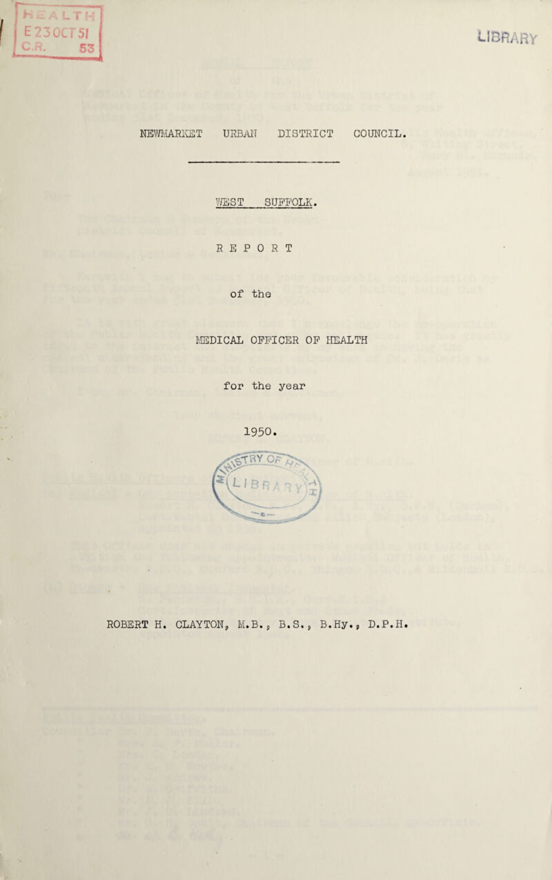 LIBRARY th I i NEWMARKET URBAN DISTRICT COUNCIL. WEST SUFFOLK. REPORT of the MEDICAL OFFICER OF HEALTH for the year 1950. ROBERT H. CLAYTON, M.B., B.S., B.Hy., D.P.H.