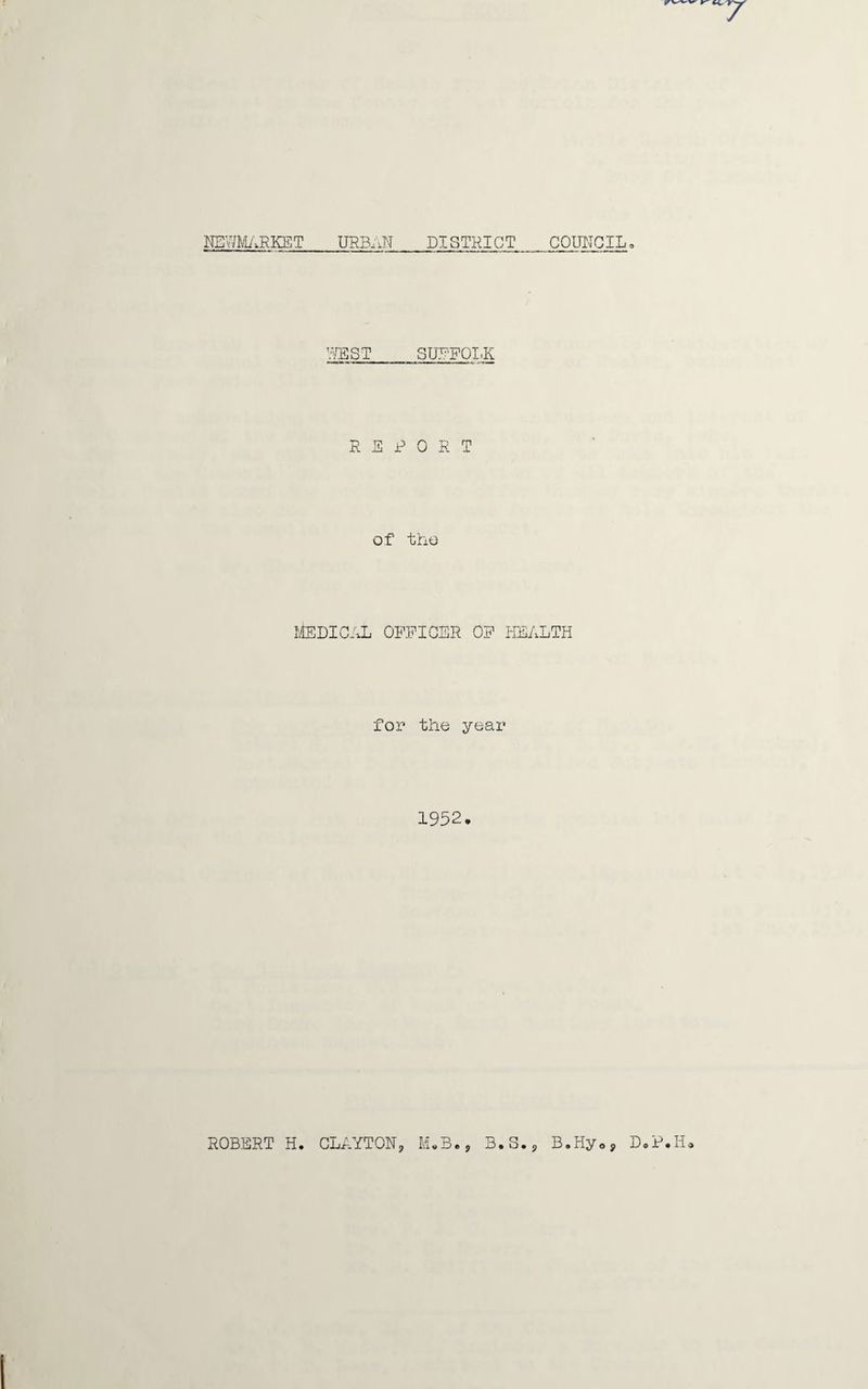 7 NEWMARKET URBAN DISTRICT COUNCIL„ WEST SUE-FOLK REPORT of the Medical officer of health for the year 1952. ROBERT H. CLAYTON? M*B., B.S.? B.Hy09 D.P.H»