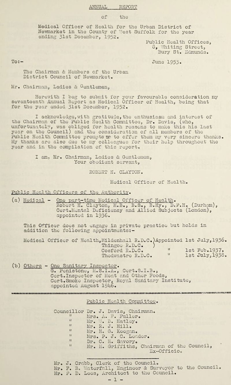 ANNUAL REPOST of the Medical Officer of Health for the Urban District of Newmarket in the County of West Suffolk for the year ending 31st December, 1932* Public Health Offices, 6, Whiting Street, Bury St. Edmunds. To:- June 1953. The Chairman & Members of the Urban District Council of Newmarket. Mr. Chairman, Ladies & Gentlemen, Herewith I beg to submit for your favourable consideration my seventeenth Annual Report as Medical Officer of Health, being that for the year ended 31st December, 1952. I acknowledge,with gratitude,the enthusiasm and interest of the Chairman of the Public Health Committee, Dr. Davis, (who, unfortunately, was obliged for health reasons to make this his last year on the Council) and the consideration of all members of the Public Health Committee promptsmr to offer them my very sincere thanks. My thanks are also due to my colleagues for their help throughout the year and in the compilation of this report. I am* Mr. Chairman, Ladies & Gentlemen, Your obedient servant, ROBERT H. CLAYTON. Medical Officer of Health. Public Health Officers of the Authority. (a) Medical - One part-time Medical Officer of Health. Robert H. Clayton, M.B., B.S., B.Hy., D.P.H. (Durham), Cert.Mental Deficiency and Allied Subjects (London), appointed in 1936. This Officer does not engage in private practice but holds in addition the following appointments:- Medical Officer of Health,Mildenhall R.D.C.)Appointed 1st July,1936 Thingoo R.D.C. ) Cosford R.D.C. ” 1st Fob.1937® Thedwastro R.D.C.  1st July,1938 (b) Others - One Sanitary Inspector. G. Penistone, M.S.I.A., Cert.S.1.3., Certolnspector of Moat and Other Foods, Cert.Smoke Inspector, Royal Sanitary Institute, appointed August 19U6. Public Health Committee. Councillor Dr. J. Davis, Chairman. ” Mrs. A. F. Fuller. i! Mr. /. B. Hatley.  Mr. R. J. Hill. S! Mr. He G. Keegan. ” Mrs. P. J. C. Leader. 11 Dr. C. H. Savory. u Mr. M. Griffiths, Chairman of the Council, Ex-Officio. Mr. J. Crabb, Clerk of the Council. Mr. F. Be Waterfall, Engineer & Surveyor to the Council. Mr. P. D. Lees, Architect to the Council. - 1 -