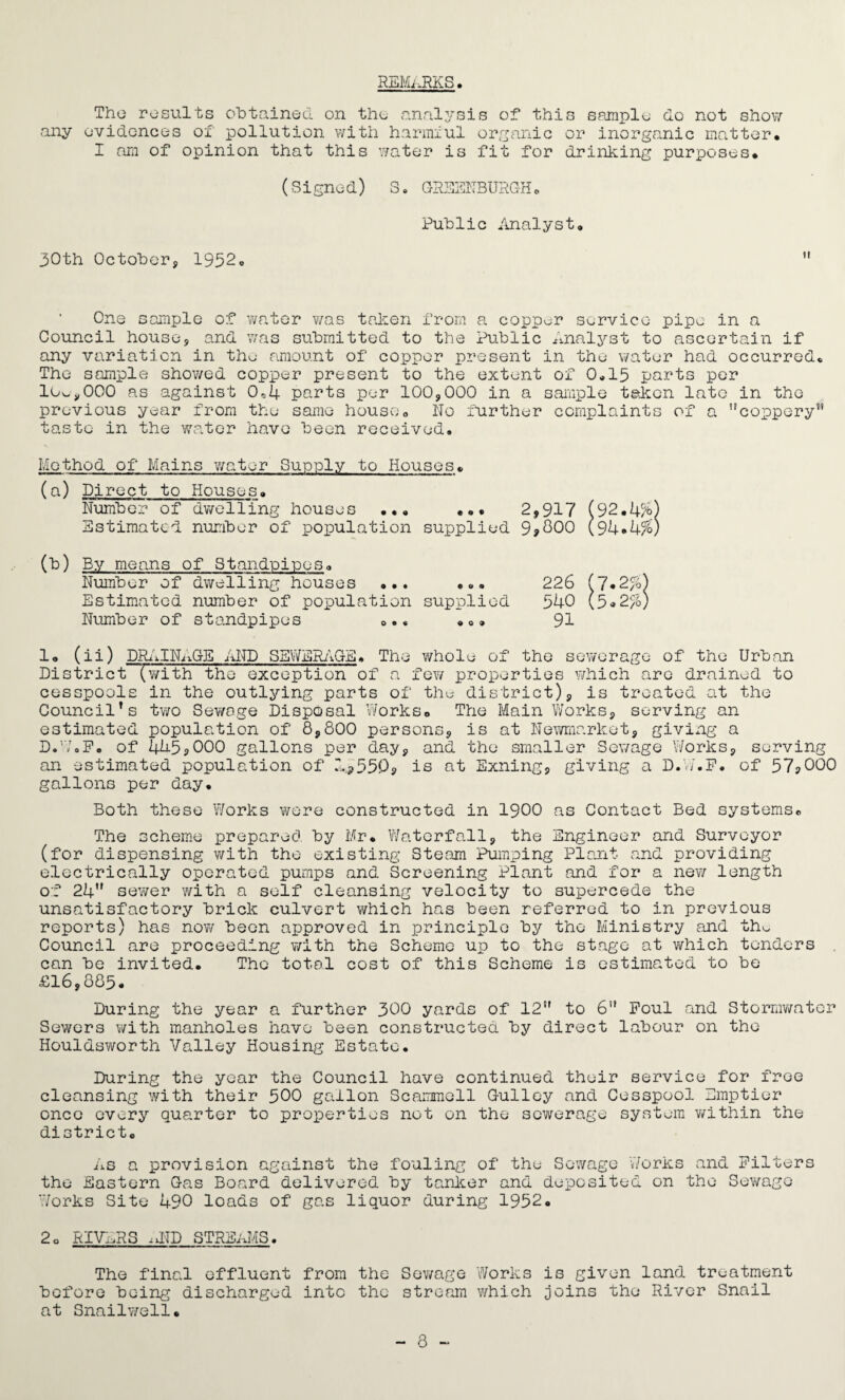 REMARKS The results obtained on the analysis of this sample do not show any evidences of pollution with harmful organic or inorganic matter* I am of opinion that this water is fit for drinking purposes* (Signe d) S. GRSENBURGH. Public Analyst* 30th October, 1952* One sample of water was taken from a copper service pipe in a Council house, and was submitted to the Public Analyst to ascertain if any variation in the amount of copper present in the water had occurred* The sample showed copper present to the extent of 0*15 parts per lc^,000 as against 0„4 parts per 100,000 in a sample taken late in the previous year from the same house* No further complaints of a ’'coppery1' taste in the water have been received. Method of Mains water Supply to Houses* (a) Direct to Number of Houses. dwelling houses ..* • 0 • 2,917 (92. Estimated number of population supplied 9,800 (94.4% (*) By means of Standpipes* Number of dwelling houses •.. p tt 9 226 (7,2%) Estimated number of population supplied 540 (5.2*) Number of standpipes *.. 9 0 9 91 1* (ii) DRAINAGE AND SEWERAGE* The whole of the sewerage of the Urban District '(with the exception of a few properties which are drained to cesspools in the outlying parts of the district), is treated at the Council’s two Sewage Disposal Works* The Main Works, serving an estimated population of 8,800 persons, is at Newmarket, giving a D.W.F. of 445,000 gallons per day, and the smaller Sewage Works, serving an estimated population of 1*550, is at Exning, giving a D.V/.F. of 57,000 gallons per day. Both these Works were constructed in 1900 as Contact Bed systems* The scheme prepared by Mr. Waterfall, the Engineer and Surveyor (for dispensing with the existing Steam Pumping Plant and providing electrically operated pumps and Screening Plant and for a new length of 24 sewer with a self cleansing velocity to supercede the unsatisfactory brick culvert which has been referred to in previous reports) has now been approved in principle by the Ministry and thu Council are proceeding with the Scheme up to the stage at which tenders can be invited. The total cost of this Scheme is estimated to be £16,885. During the year a further 300 yards of 12” to 6” Foul and Stormwater Sewers with manholes have been constructed by direct labour on the Houldsworth Valley Housing Estate. During the year the Council have continued their service for free cleansing with their 500 gallon Scammell Gulley and Cesspool Emptier once every quarter to properties not on the sewerage system within the district* As a provision against the fouling of the Sewage Works and Filters the Eastern Gas Board delivered by tanker and deposited on the Sewage Works Site 490 loads of gas liquor during 1952. 2o RIVERS ,vND STREAMS. The final effluent from the Sewage Works is given land treatment before being discharged into the stream which joins the River Snail at Snailwell. - 8 ~