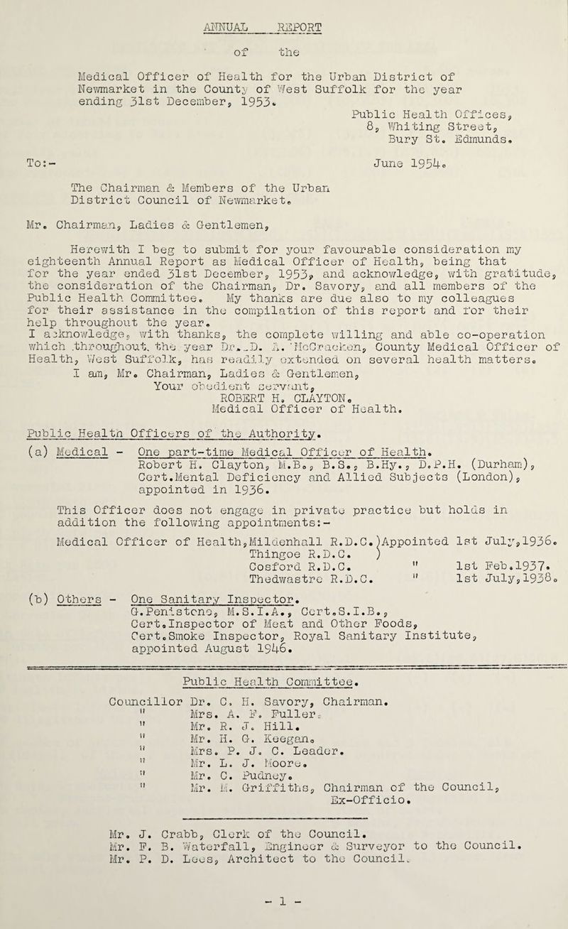 ANNUAL REPORT of the Medical Officer of Health for the Urban District of Newmarket in the County of West Suffolk for the year ending 31st December, 1953* Public Health Offices, 8, Whiting Street, Bury St. Edmunds. To:- June 1954® The Chairman & Members of the Urban District Council of Newmarket. Mr. Chairman, Ladies 6c Gentlemen, Herewith I beg to submit for your favourable consideration my eighteenth Annual Report as Medical Officer of Health, being that for the year ended 31st December, 1953? and acknowledge, with gratitude, the consideration of the Chairman, Dr. Savory, and all members of the Public Health Committee. My thanks are due also to my colleagues for their assistance in the compilation of this report and for their help throughout the year. I acknowledge, with thanks, the complete willing and able co-operation which .throughout, the year Dr*_D. A.'McCracken, County Medical Officer of Health, West Suffolk, has readily extended on several health matters. I am, Mr. Chairman, Ladies & Gentlemen, Your obedient servant, ROBERT H, CLAYTONo Medical Officer of Health. Public Healtn Officers of the Authority. (a) Medical - One part-time Medical Officer of Health. Robert H. Clayton, M.B., B.S., B.Hy., D.P.H. (Durham), Cert.Mental Deficiency and Allied Subjects (London), appointed in 1936. This Officer does not engage in private practice but holds in addition the following appointments:- Medical Officer of Health,Mildenhall R.D.C.)Appointed 1st July,1936. Thingoe R.D.C. ) Cosford R.D.C.  1st Feb.1937. Thedwastro R.D.C.  1st July,19380 (b) Others - One Sanitary Inspector. G.Penistcno, M.S.I.A., Cert.S.I.B., Cert8Inspector of Meat and Other Foods, CertcSmoke Inspector, Royal Sanitary Institute, appointed August 1946. Public Health Committee• Councillor Dr. C, H. Savory, Chairman. !l Mrs. A. F. Fullerr  Mr. R. J. Hill. ” Mr. H. G. Keegan. u Mrs. P. J. C. Leader. Mr. L. J. Moore. Mr. C. Pudney. ” Mr. M. Griffiths, Chairman of the Council, Ex-Officio. Mr. J. Crabb, Clerk of the Council. Mr. F. B. Waterfall, Engineer <1 Surveyor to the Council. Mr. P. D. Lees, Architect to the Council. 1