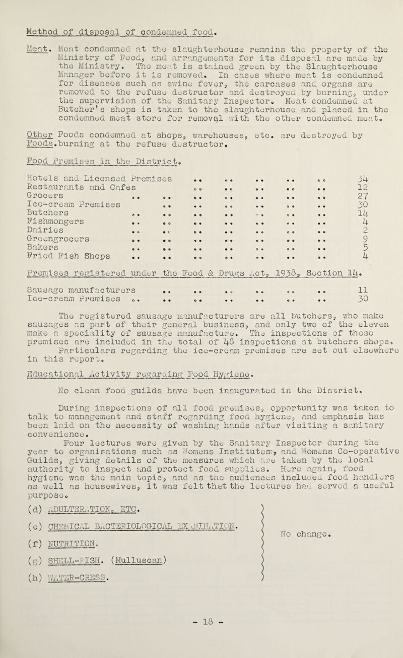 Method of disposal of condemned food Meat. Meat condemned at the slaughterhouse remains the property of the Ministry of Food, and arrangements for its disposal are made by the Ministry. The meat is stained green by the Slaughterhouse Manager before it is removed* In cases where meat is condemned for diseases such as s\r/ine fever, the carcases and organs are removed to the refuse destructor and destroyed by burning, under the supervision of the Sanitary Inspector Meat condemned at Butcher's shops is taken to the slaughterhouse and placed in the condemned meat store for removal with the other condemned meat. Other Foods condemned at shops, warehouses, etc. are destroyed by Foods.burning at the refuse destructor. Food Premises in the District, Hotels and Licensed Premises Restaurants and Cafes Grocers Ice-cream Premises Butchers «. ., Fishmongers Dairies .. . Greengrocers .. •« Bakers .. .. Fried Fish Shops .. • • o o a • • • 6 © • • e> • i • • © © o • • • © © • © «* • • 6 O © © • • 9 • © • © • f> © 9 • © • 34 12 27 30 14 4 2 9 5 4 Premises registered under the Food & Drugs nct9 1938, Section 14. Sausage manufacturers .. .. .„ „. „. .. 11 I o e—c r c# am P r om l s e s . • .. o. •• •• .. «• p 0 The registered sausage manufacturers are all butchers, who make sausages as part of their general business, and only two of the eleven make a speciality of sausage manufacture. The inspections of these premises are included in the total of 48 inspections at butchers shops. Particulars regarding the ice-cream premises are set out elsewhere in this report., Educational Activity regaro.ing Food Hygiene„ Ho clean food guilds have been inaugurated in the District, During inspections of nil food premises, opportunity was taken talk to management and staff regarding food hygiene, and emphasis has been laid on the necessity of washing hands after visiting a sanitary convenience. to Four lectures were given by the Sanitary Inspector during the year to organisations such as Womens Institutes;-, and Womens Co-operative Guilds, giving details of the measures which are taken by the local authority to inspect raid protect food supnlies. Here again, food hygiene was the main topic, and as the audiences included food handlers as well as housewives, it was felt that the lectures had served a useful purposeo (d) nDULTS&.TION, PTC. ) (e) CHEMICAL BACTERIOLOGICAL EX dETH^TIOH. ) ) Ho change. (f) NUTRITION. ) (g) SHELL-FISH. (MulTuscan) S (h) Y/ATSR-CKBSS. ) - 18 -