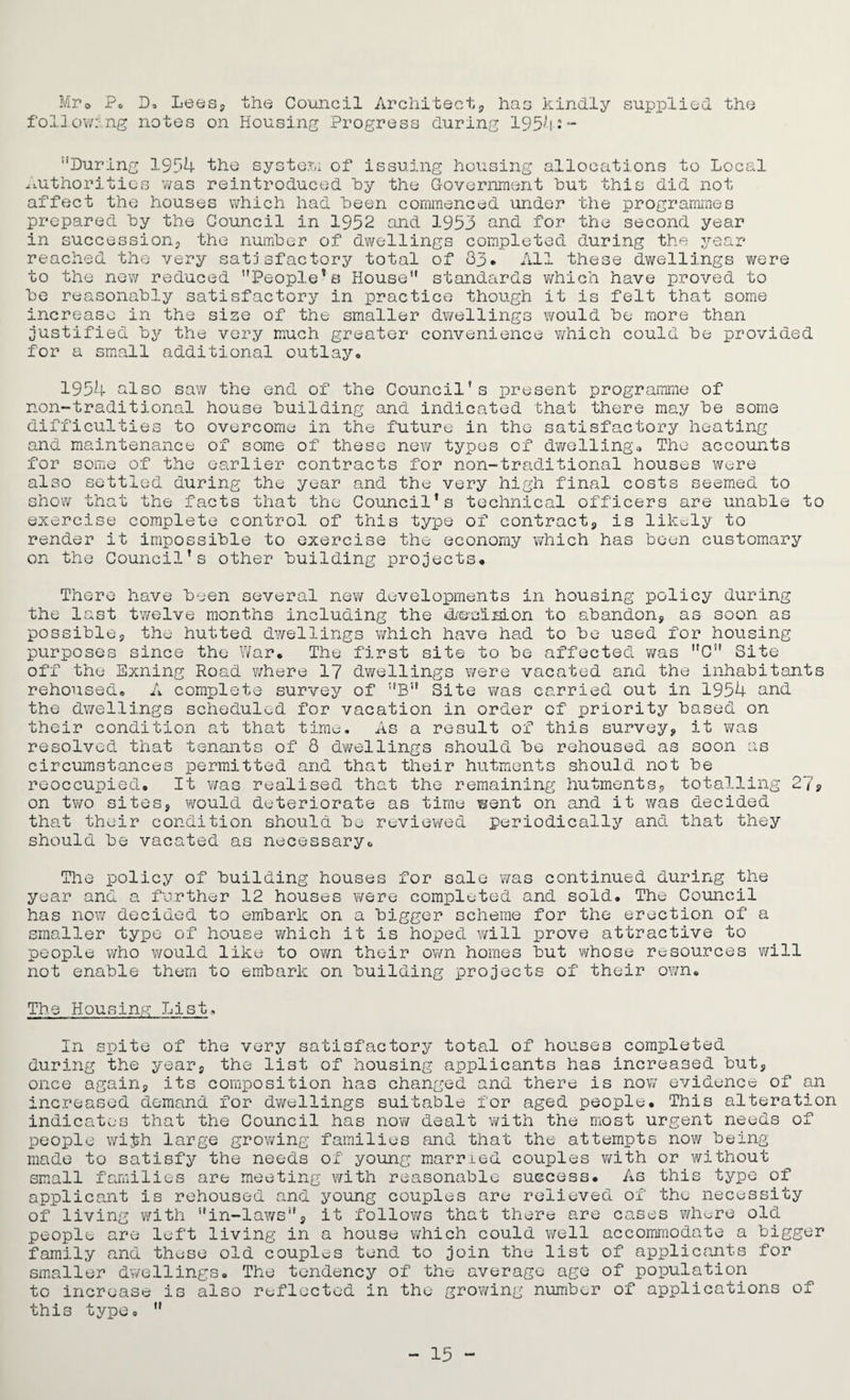 Mr0 P» D, Lees, the Council Architect,, has kindly supplied the following notes on Housing Progress during 1954:- During 1954 the system of issuing housing allocations to Local Authorities was reintroduced by the Government hut this did not affect the houses which had been commenced under the programmes prepared by the Council in 1952 and 1953 and for the second year in succession, the number of dwellings completed during the year reached the very satisfactory total of 33. All these dwellings were to the new reduced People1a House standards which have proved to be reasonably satisfactory in practice though it is felt that some increase in the size of the smaller dwellings would be more than justified hy the very much greater convenience which could be provided for a small additional outlay, 1954 also saw the end of the Council's present programme of non-traditional house building and indicated that there may be some difficulties to overcome in the future in the satisfactory heating and maintenance of some of these new types of dwelling* The accounts for some of the earlier contracts for non-traditional houses were also settled during the year and the very high final costs seemed to show that the facts that the Council’s technical officers are unable to exercise complete control of this type of contract, is likely to render it impossible to exercise the economy which has been customary on the Council's other building projects. There have been several new developments in housing policy during the last twelve months including the dreuislon to abandon, as soon as possible, the hutted dwellings which have had to be used for housing purposes since the War. The first site to be affected was C Site off the Exning Road where 17 dwellings v/ere vacated and the inhabitants rehoused. A complete survey of B Site was carried out in 1954 and the dwellings scheduled for vacation in order cf priority based on their condition at that time. As a result of this survey, it was resolved that tenants of 8 dwellings should be rehoused as soon as circumstances permitted and that their hutments should not be reoccupied. It was realised that the remaining hutments, totalling 279 on two sites, would deteriorate as time went on and it was decided that their condition should be reviewed periodically and that they should be vacated as necessary. The policy of building houses for sale was continued during the year and a further 12 houses were completed and sold. The Council has now decided to embark on a bigger scheme for the erection of a smaller type of house which it is hoped will prove attractive to people who would like to own their own homes but whose resources Yrill not enable them to embark on building projects of their own. The Housing List. In spite of the very satisfactory total of houses completed during the year, the list of housing applicants has increased but, once again, its composition has changed and there is now evidence of an increased demand for dwellings suitable for aged people. This alteration indicates that the Council has now dealt with the most urgent needs of people wifch large grov/ing families and that the attempts now being made to satisfy the needs of young married couples with or without small families are meeting with reasonable success. As this type of applicant is rehoused and young couples are relieved of the necessity of living with in-laws, it follows that there are cases who-re old people are left living in a house which could well accommodate a bigger family and these old couples tend to join the list of applicants for smaller dwellings. The tendency of the average age of population to increase is also reflected in the growing number of applications of this type.  - 15 -