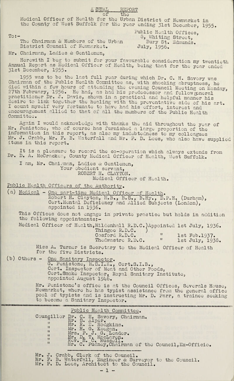 A' JNUAL REPORT of the Medical Officer of Health for the Urban District of Newmarket in the County of West Suffolk for the year ending 31st December, 1955. Public Health Offices, To:~ 8, Whiting Street, The Chairman 6c Members of the Urban Bury St. Edmunds. District Council of Newmarket, July, 1956. Mr. Chairman, Ladies 6: Gentlemen, Herewith I beg to submit for your favourable consideration my twentieth Annual Report as Medical Officer of Health, being that for the year ended 31st December, 1955* 1955 was to be the last full year during which Dr. C. H. Savory was Chairman of the Public Health Committee as, with shocking abruptness, he died within a few hours of attending the evening Council°Meeting on Monday, 27th February, 1956. He had, as had his predecessor and follow general practitioner Dr. J. Davis, shown in a practical and helpful manner his desire to link together the healing with the preventative side of his art. I count myself very fortunate to have had his effort, interest and encouragement allied to that of all the members of the Public Health Committee. Again I would acknowledge with thanks the aid throughout the year Mr. Penistone, who of course has furnished a large proportion of the information in this report, as also my indebtedness tomy colleagues of Mr. J. Crabb, items in this Mr. F. B. report. Waterfall and Mr. P. D. Lees, who also have supplied It is a pleasure to record the co-operation which always extends from Dr. D. A. McCracken, County Medical Officer of Health, West Suffolk. I am, Mr. Chairman, Ladies oc Gentlemen, Your obedient servant, ROBERT II. CLAYTON. Medical Officer of Health. Public Health Officers of the Authority. (Q) Medical - One part-time Medical Officer of Health. Robert H. Clayton, M.B., B.S., B.Hy., D.P.H. (Durham), Cert.Mental Deficiency and Allied Subjects (London), appointed in 1936. This Offices does not engage in private practice but holds in addition the following appointments:- Medical Officer of Health,Mildenhall R.D.C.)Appointed 1st July, 1936. Thingoe R.D.C. ) Cosford R.D.C.  1st Feb.1937. Thedwastrc R.D.C.  1st July, 1938. Miss A. Turner is Secretary to the Medical Officer of Health for the five Districts. (b) Others - One Sanitary Inspector. G. Penistone, M.S.I.A., Cert.S.I.B., Cert. Inspector of Meat and Other Foods, Certo Smoke Inspector, Royal Sanitary Institute, appointed August 1946. Mr. Penistone’s office is at the Council Offices, Severals House, Newmarket, where he has typist assistance from the general office pool of typists and is instructing Mr. D. Parr, a trainee seeking to become a Sanitary Inspector. Public Health Committee, Councillor it it it it it 11 Dr. C. Mr. S. Mr. R. Mr. H. Mrs. P. Mr. D. Rev. M. Mr. C. H. Savory, Chairman. Alper. E.“Hodgkins. G. Keegan. J. G. Leader. T. MacLaren, C. Russell. Pudney,Chairman of the Council,Ex-Officio. Mr. J. Crabb, Clerk of the Council. Mr. F. B. Waterfall, Engineer & Surveyor to the Council. Mr. P. D. Lees, Architect to the Council. - 1 -