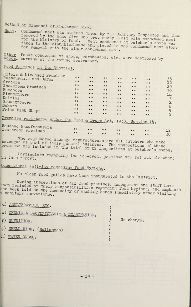 MetlLQd. of Disposal af__Oondernned Foo^, MpitJi* Condemned meat was stained prreon hv +■>>-, q •+ T removed by the same firm who ™l?y *1 n.1Jary Inspector and then for the Ministry of Pood Me-t i v y flth condemned meat taken to the slaughterhouse and ni butcher s shops was for removal with the other condemned meal C°nd0Inned meat storc MU- burning°atetheC'refuse°destructor^SeSs' °t<!- W°r° destroyed ** jjpod^ Promises in the Distrnrt.. Hotels <£ Licensed Premises Restaurants and Cafes Grocers Ice-cream Premises Butchers Pishmohgers Dairies Greengrocers Bakers Pried Pish Shops • o • • • • • • • • © • © © © © • © • • © • • 9 C E£aalaggJ.offl8tar8f1 nndar, Jh^Fgoa & Druge Act. 35 12 29 30 14 3 2 8 5 4 Sausage Manufacturers Ice-cream Premises • • • • • # • • 12 30 sausages as parlolthdlfn manufacturers are all butchers who make premises arellclSded i^lfe tofalo^pf?^ offthese one total of 22 inspections at butcher's shops, in this report*arS re'saruinB ^lu ice-cream premises are set out elsewhere Educational Activity regarding Pood HyrH Ho clean food guilds have been inaugurated in the District. been reminded of their°responsibiliti_^remisQmanagement and staff have has been laid on the Lcessitvof ^ h,;P?r in? food ^iene, and emphasis a sanitary convenience. y ashing hands immediately after visiting IG) ADULTERATION,, PTC. fe) chemical bacteriological el;i ,’f) NUTRITION. .g) SHELL-FISH. (Mulluscan) h) WATER-CRESS. MINATION. No change. - 19 -