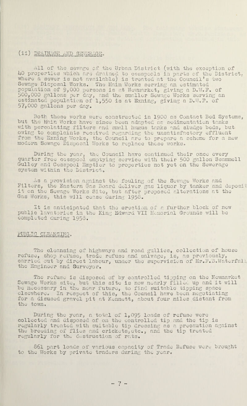 (i i) DRAINAGE AND SEWAGE, 40 p ai: o: the rope] gewage of the Urban District (with the exception of i-u-i.es which are drained to cesspools in parts of the District, where a sewer is not available) is treated at the Council’s two Sewage Disposal Works. The Main Works serving an estimated population of 9,000 persons is at Newmarket, giving a D.W.F. of 500,000 gallons per day, and the smaller Sewage Works serving an estimated population of 1,550 is at Exiling, giving a D.W.P. of 5/jOOO gallons per day. Both those works were constructed in 1900 as Contact Bod Systems, but the Main Works have since been adapted as sedimentation tanks with percolating filters and small humus tanks and sludge beds, but owing to complaints received regarding the unsatisfactory effluent from the Exning Works, the Council are to prepare a scheme for a now modern Sewage Disposal Works to replace these works* During the year, the Council have continued their once every quarter free cesspool emptying service with their 500 gallon Scammcll Gulley and Cesspool Emptier to properties not yet on the Sewerage system within the District* As a FilterSo provision against the fouling of the Sewage Works and the Eastern Gas Board deliver gas liquor by tanker and deposit it on the Sewage Works Site, but after proposed alterations at the Gas Works, this will cease during 195 1“ o - O a 4* no u j. b anticipated that the erection of a further block of now public lavatories in the King Edward VII Memorial Grounds will bo completed during 1958. PUBLIC CLEANSING. The cleansing of highways and road gullies, collection of house refuse, shop refuse, trade refuse and salvage, ii previously carried out by direct labour, under the supervision of Mr.F.B.Wate-rfal the Engineer and Surveyor, disposed of by controlled tipping + -i ^nrf on the Newmarket now nearly filled up and it will The refuse 3 Sewage Works site, but this site is be necessary in the near future, to find suitable tipping space elsewhere* In respect of this, the Council have been negotiating for a disused gravel pit at Kennett, about four miles distant from the town. During the year, a total of 1,095 loads of refuse were collected and disposed of on tho controlled tip and the tip is regularly treated with suitable tip dressing as a precaution against the breeding of flies and crickets,etc., and the tip treated regularly for the destruction of rats. 861 part loads of various capacity of Trade Refuse wore brought to the Works by private traders during the year. 7