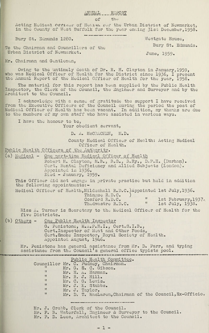 ANNUAL _ _ _ jffiPORT Of tb« Acting Medical officer of' Ileai-bn foi’ the Urban District of Newmarket, in the County of West Suffolk for the year enaing 31sb Decomber,1958* Bury St. Edmunds 1280. To the Chairman and Councillors of the Urban District of Newmarket. Mr. Chairman and Gentlemen, Westgato House, Bury St. Edmunds. June, 1959* Owing to the untimely death of Dr. R. H. Clayton in January,1959, who was Medical Officer of Health for the District since 1936, I present the Annual Report of the Medical Officer of Health for the year, 1958, The material for this report has been supplied by the Public Health Inspector, the Clerk of the Council, the Engineer and Surveyor and by the Architect to the Council. I acknowledge with a sens^ of gratitude the support I have received from the Executive Officers of the Council during the period the post of Medical Officer of Health has been vacant. In addition, my thanks are due to the members of my own staff who have assisted in various ways. I have the honour to be, Your obedient servant, D. A. McCRACKEN, M.D. County Medical Officer of Health: Acting Medical Officer of Health. Public Health Officers of the Authority. (a) Medical - One part-time Medical _0fffi-c er of Health Robert H. Clayton, M.B., Be3., B.Hy., D.P.H. (Durham). Cert. Mental Deficiency and Allied Subjects (London). Appointed in 1936. Died - January, 1959* This Officer did not engage in private practice but held in addition the following appointments:- Medical Officer of Health,Mildenhall R.D.C.^Appointed 1st July,1936. Thingoo R.D.C. ) Cosford R.D.C. ” 1st February, 1937^. Thudwastre R.D.C.  1st July, 1938. Miss A. Turner is Secretary to the Medical Officer of Health for the five Districts. (b) Others - One Public Health Inspector G. Penistone, M.n.P.H»I•, CerteS.i.B., Cert0Inspector of Meat and Other Foods, Cert.Smoke Inspector, Royal Society of Health. Appointed August, 1946. Mr. Penistone has general assistance from Mr. D. Parr, and typing assistance from the Council’s general office typists pool. Councillor Mr  Mr  Mr  Mr  Mr  Mr  Mr  Mr Public Health Committee• . C. Pudney, Chairman. . G. S. C. Gibson. . H. A. Harman. • R. J. Hill. . C. G. Lewis. . J. K. Stubbs. . J. Taylor. . D, T. MacLaren,Chairman of the Council,Ex-Officio. Mr. J. Crabb, Clerk of the Council. Mr. F. B. Waterfall, Engineer & Surveyor to the Council. Mr. P. D. Lees, Architect to the Council. 1