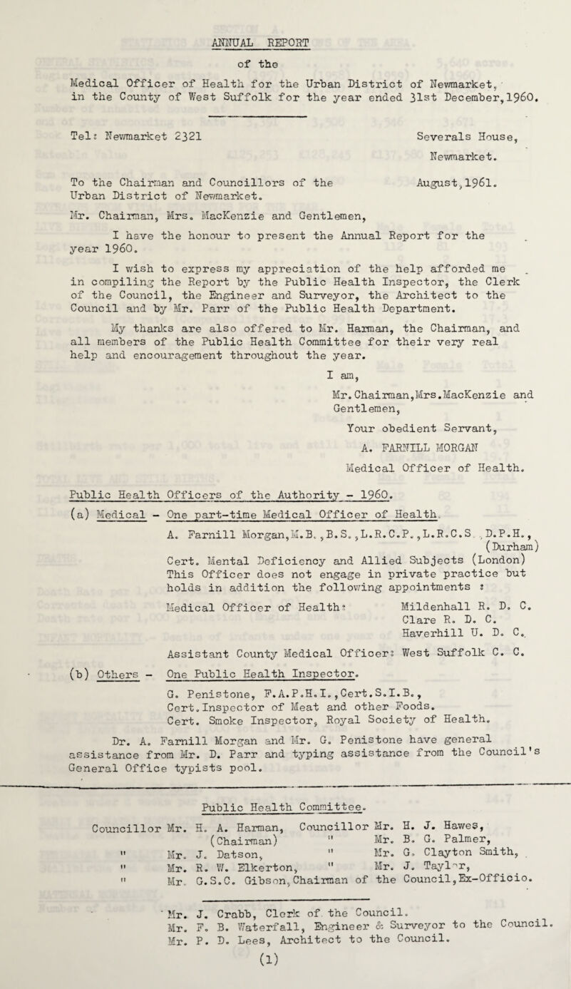 ANNUAL REPOST of tho Medical Officer of Health for the Urban District of Newmarket,• in the County of West Suffolk for the year ended 31st December,I960. Telj Newmarket 2321 Severals House, Newmarket. To the Chairman and Councillors of the August,1961. Urban District of Newmarket. Mr. Chairman, Mrs. Mackenzie and Gentlemen, I have the honour to present the Annual Report for the year i960. I wish to express my appreciation of the help afforded me in compiling the Report by the Public Health Inspector, the Clerk of the Council, the Engineer and Surveyor, the Architect to the Council and by Mr. Parr of the Public Health Department. My thanks are also offered to Mr. Harman, the Chairman, and all members of the Public Health Committee for their very real help and encouragement throughout the year. I am, Mr.Chairman,Mrs.Mackenzie and Gentlemen, Your obedient Servant, A. FARNILL MORGAN Medical Officer of Health. Public Health Officers of the Authority - i960. (a) Medical - One part-time Medical Officer of Health. A. Farnill Morgan,M.B.,B.S.,L.R.C.P.,L.R.C.S D.P.H.,^ (Durham) Cert. Mental Deficiency and Allied Subjects (London) This Officer does not engage in private practice but holds in addition the following appointments s Medical Officer of Healths Mildenhall R. D. C. Clare R. D. C. Haverhill U. D. C. Assistant County Medical Officers West Suffolk C. C. (b) Others - One Public Health Inspector. G. Penistone, F.A.P.H.I.,Cert.S.I.B., Cert„Inspector of Meat and other Foods. Cert. Smoke Inspector, Royal Society of Health. Dr. A. Farnill Morgan and Mr. G. Penistone have general assistance from Mr. D. Parr and typing assistance from the Council’s General Office typists pool. Public Health Committee. Councillor Mr.  Mr.  Mr. ” Mr. H. A. Harman, Councillor Mr. H. J. Hawes, (Chairman)  Mr. B. G. Palmer, J. Datson, ” Mr. G. Clayton Smith, R. W. Elkerton,  Mr. J. Tayl-r, G.S.C. Gibson,Chairman of the Council,Ex-Officio. Mr. J. Crabb, Cleric of the Council. Mr. F. B. Waterfall, Engineer & Surveyor to the Council. Mr. P. D. Lees, Architect to the Council. (1)