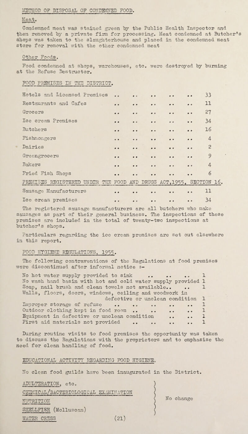 METHOD OP DISPOSAL OF CONDEMNED POOD. Meat. Condemned meat wap stained green by the Public Health Inspector and then removed by a private firm for processing. Meat condemned at Butcher’s shops was taken to the slaughterhouse and placed in the condemned meat store for removal with the other condemned meat Other Poods. Pood condemned at shops, warehouses, etc. were destroyed, by burning at the Refuse Destructor. POOD PREMISES IN THE DISTRICT. Hotels and Licensed Premises Restaurants and Cafes Grocers Ice cream Premises Butchers Fishmongers 33 11 27 34 16 4 Dairies .. .. .. .. .. 2 Greengrocers ,. ., .. .. .. 9 Bakers .. .. .. .. .. 4 Pried Pish Shops .. .. .. .. .. 6 PREMISES REGISTERED UNDER THE Sausage Manufacturers FOOD AND DRUGS ACT,1955, SECTION 16. 11 Ice cream premises 34 The registered sausage manufacturers are all butchers who make sausages as part of their general business. The inspections of these premises are included in the total of twenty-two inspections at butcher's shops. Particulars regarding the ice cream premises are set out elsewhere in this report. POOD HYGIENE REGULATIONS, 1955. The following contraventions of the Regulations at food premises were discontinued after informal notice s— No hot water supply provided to sink .. .. .. No wash hand basin with hot and cold water supply provided Soap, nail brush and clean towels not available.. .. Walls, floors, doors, windows, ceiling and woodwork in defective or 'unclean condition Improper storage of refuse .. .. Outdoor clothing kept in food room .. .. .. .. Equipment in defective or unclean condition First aid materials not provided .. .. ,. 1 1 1 1 1 1 1 1 During routine visits to food premises the opportunity was taken to discuss the Regulations with the proprietors and to emphasise the need for clean handling of food. EDUCATIONAL ACTIVITY REGARDING POOD HYGIENE. No clean food guilds have been inaugurated in the District. ADULTERATION. etc. CHEZ'IICAL/BACTERIOLOGICAL EXAMINATION NUTRITION SHELLFISH (Molluscan) WATER CRESS ) ) | No change ) ) (21)