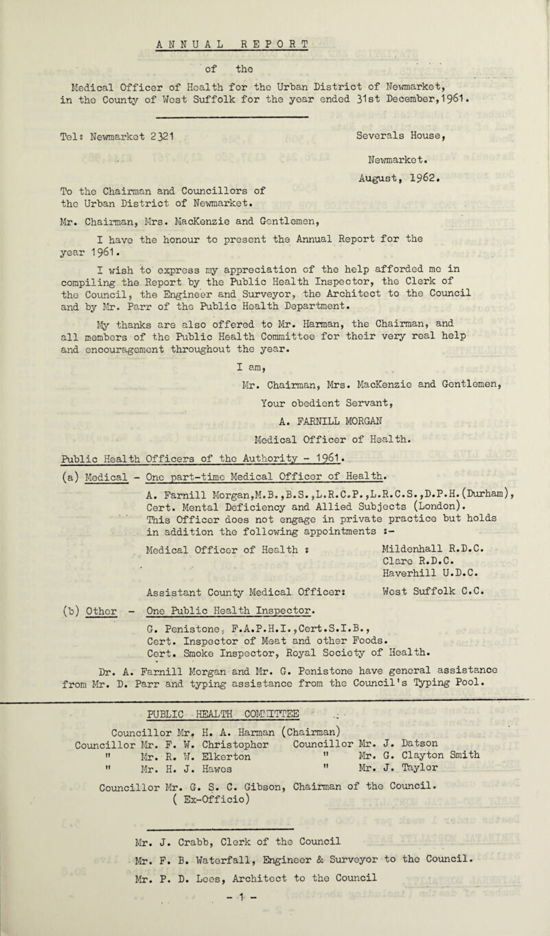 7 ANNUAL REPORT of the Medical Officer of Health for the Urban District of Newmarket, in the County of West Suffolk for the year ended 31st December,1$61. Tels Newmarket 2321 Severals House, Newmarket. August, 1962. To the Chairman and Councillors of the Urban District of Newmarket. Mr. Chairman, Mrs. Mackenzie and Gentlemen, I have the honour to present the Annual Report for the year 1961• I wish to express my appreciation of the help afforded me in compiling the Report by the Public Health Inspector, the Clerk of the Council, the Engineer and Surveyor, the Architect to the Council and by Mr. Parr of the Public Health Department. My thanks are also offered to Mr. Harman, the Chairman, and all members of the Public Health Committee for their very real help and encouragement throughout the year. I am, Mr. Chairman, Mrs. Mackenzie and Gentlemen, Your obedient Servant, A. FARNILL MORGAN Medical Officer of Health. Public Health Officers of the Authority - 1961. (a) Medical - One part-time Medical Officer of Health. A. Farnill Morgan,M.B.,B.S.,L.R.C.P.,L.R.C.S.,D.P.H.(Durham), Cert. Mental Deficiency and Allied Subjects (London). This Officer does not engage in private practice but holds in addition the following appointments s— Medical Officer of Health s Mildenhall R.D.C. Clare R.D.C. Haverhill U.D.C. Assistant County Medical Officers West Suffolk C.C. (b) Other - One Public Health Inspector. G. Penistone, F.A.P.H.I.,Cert.S.I.B., Cert. Inspector of Meat and other Foods. Cert. Smoke Inspector, Royal Society of Health. Dr. A. Farnill Morgan and Mr. G. Penistone have general assistance from Mr. D. Parr and typing assistance from the Council's Typing Pool. PUBLIC HEALTH COMMITTEE .• Councillor Mr, H. A. Harman (Chairman) Councillor Mr. F. W. Christopher Councillor Mr. J. Datson  Mr. R. W. Elkerton  Mr. G. Clayton Smith  Mr. H. J. Hawes  Mr. J. Taylor Councillor Mr. G. S. C. Gibson, Chairman of the Council. ( Ex-Officio) Mr. J. Crabb, Clerk of the Council Mr. F. B. Waterfall, Engineer & Surveyor to the Council. Mr. P. D. Lees, Architect to the Council