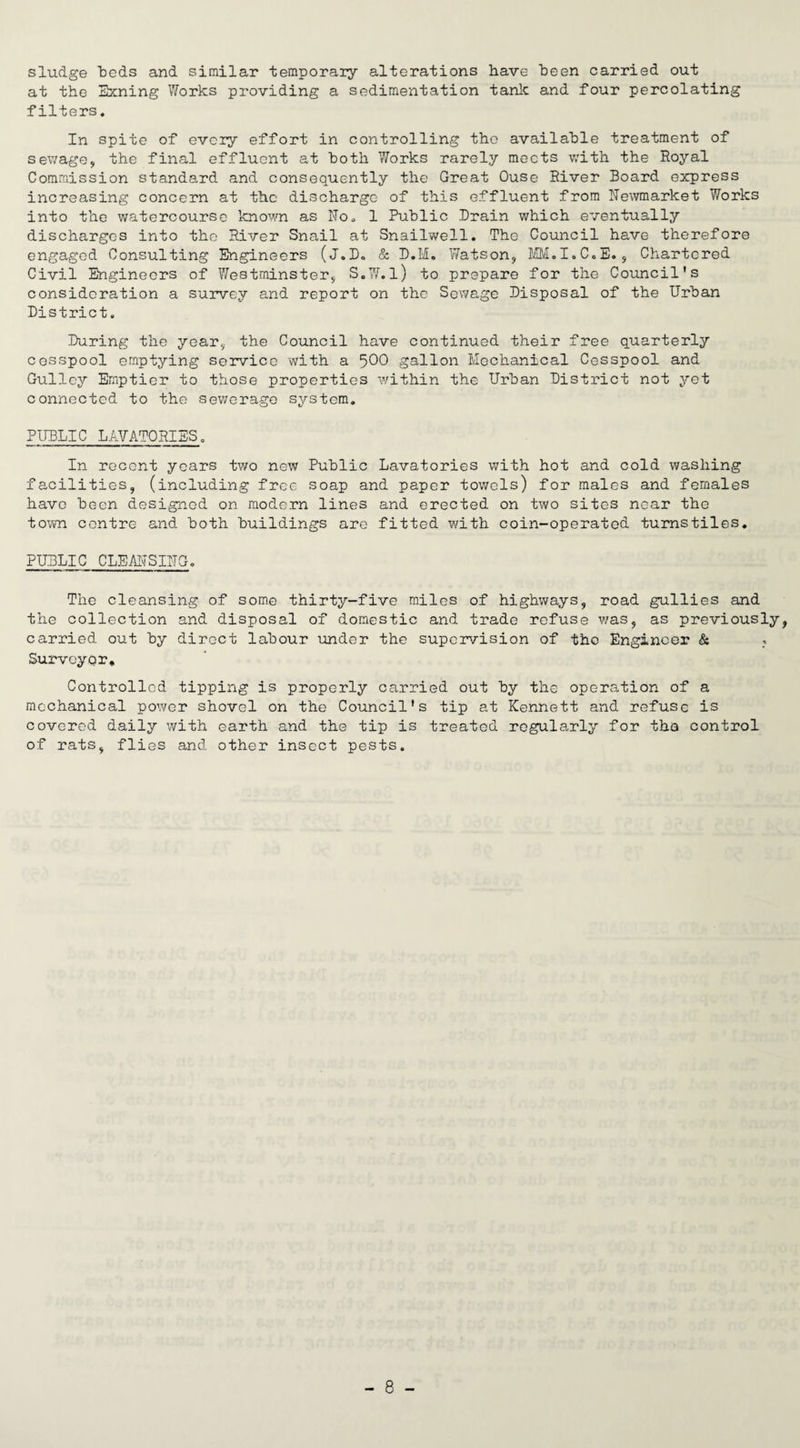 sludge “beds and similar temporary alterations have been carried out at the Exning Works providing a sedimentation tank and four percolating filters. In spite of every effort in controlling the available treatment of sewage, the final effluent at both Works rarely meets with the Royal Commission standard and consequently the Great Ouse River Board express increasing concern at the discharge of this effluent from Newmarket Works into the watercourse known as No. 1 Public Brain which eventually discharges into the River Snail at Snailwell. The Council have therefore engaged Consulting Engineers (j.B. & B.M. Watson, MM.I.C.E., Chartered Civil Engineers of Westminster, S.W.l) to prepare for the Council's consideration a survey and report on the Sewage Bisposal of the Urban District. During the year, the Council have continued their free quarterly cesspool emptying service with a 500 gallon Mechanical Cesspool and Gulley Emptier to those properties within the Urban District not yet connected to the sewerage system. PUBLIC LAVATORIES. In recent years two new Public Lavatories with hot and cold washing facilities, (including free soap and paper towels) for males and females have been designed on modern lines and erected on two sites near the town centre and both buildings are fitted with coin-operated turnstiles. PUBLIC CLEANSING. The cleansing of some thirty-five miles of highways, road gullies and the collection and disposal of domestic and trade refuse was, as previously, carried out by direct labour under the supervision of the Engineer & Surveyor. Controlled tipping is properly carried out by the operation of a mechanical power shovel on the Council's tip at Kennett and refuse is covered daily with earth and the tip is treated regularly for the control of rats, flies and other insect pests.